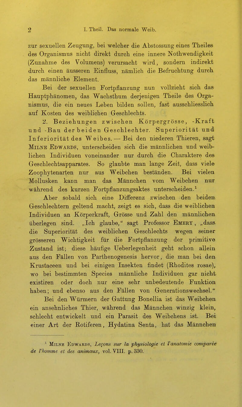 zur sexuellen Zeugung, bei welcher die Abstossung eines Theile» des Organismus nicht direkt durch eine innere Nothwendigkeit (Zunahme des Volumens) verursacht wird, sondern indirekt durch einen äusseren Einfluss, nämlich die Befruchtung durch das männliche Element. Bei der sexuellen Fortpflanzung nun vollzieht sich das Hauptphänomen, das Wachsthum derjenigen Theile des Orga- nismus, die ein neues Leben bilden sollen, fast ausschliesslich auf Kosten des weiblichen Geschlechts. 2. Beziehungen zwischen Körpergrösse, -Kraft und -Bau der beiden Geschlechter. Superiorität und Inferiorität des Weibes. — Bei den niederen Thieren, sagt MiLNE Edwards, unterscheiden sich die männlichen und weib- lichen Individuen voneinander nur durch die Charaktere dea Geschlechtsapparates. So glaubte man lange Zeit, dass viele Zoophytenarten nur aus Weibchen beständen. Bei vielen Mollusken kann man das Männchen vom Weibchen nur während des kurzen Fortpflanzungsaktes unterscheiden.^ Aber sobald sich eine Differenz zwischen den beiden Geschlechtern geltend macht, zeigt es sich, dass die weiblichen Individuen an Körperkraft, Grösse und Zahl den männlichen überlegen sind. „Ich glaube, sagt Professor Emery , „dass. die Superiorität des weiblichen Geschlechts wegen seiner grösseren Wichtigkeit für die Fortpflanzung der primitive Zustand ist; diese häufige Ueberlegenheit geht schon allein aus den Fällen von Parthenogenesis hervor, die man bei den. Krustaceen und bei einigen Insekten findet (Rhodites rosae), wo bei bestimmten Species männliche Individuen gar nicht existiren oder doch nur eine sehr unbedeutende Funktion haben; und ebenso aus den Fällen von Generationswechsel. Bei den Würmern der Gattung Bonellia ist das Weibchen ein ansehnliches Thier, während das Männchen winzig klein, schlecht entwickelt und ein Parasit des Weibchens ist. Bei einer Art der Rotiferen, Hydatina Senta, hat das Männchen * MiLKE Edwards, Legons mr la phy»iologie et Tanatomie comparee de Thomme et des animmx, vol. VIII. p. 330.