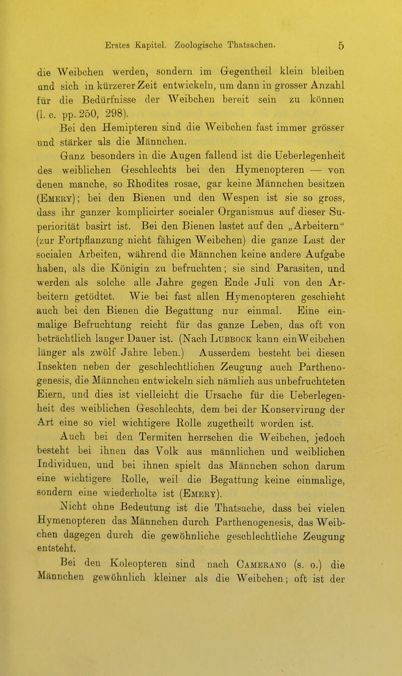 die Weibchen werden, sondern im Gegentheil klein bleiben and sieb in kürzerer Zeit entwickeln, um dann in grosser Anzahl für die Bedürfnisse der Weibchen bereit sein zu können (1. c. pp. 250, 298). Bei den Hemipteren sind die Weibchen fast immer grösser imd stärker als die Männchen. Ganz besonders in die Augen fallend ist die üeberlegenheit des weiblichen Geschlechts bei den Hymenopteren — von denen manche, so Ehodites rosae, gar keine Männchen besitzen (Emery) ; bei den Bienen und den Wespen ist sie so gross, dass ihr ganzer komplicirter socialer Organismus auf dieser Su- periorität basirt ist. Bei den Bienen lastet auf den „Arbeitern (zur Fortpflanzung nicht fähigen Weibchen) die ganze Last der socialen Arbeiten, wähi'end die Männchen keine andere Aufgabe haben, als die Königin zu befruchten; sie sind Parasiten, und werden als solche alle Jahre gegen Ende Juli von den Ar- beitern getödtet. Wie bei fast allen Hymenopteren geschieht auch bei den Bienen die Begattung nur einmal. Eine ein- malige Befruchtung reicht für das ganze Leben, das oft von beträchtlich langer Dauer ist. (Nach Lubbock kann einWeibchen länger als zwölf Jahre leben.) Ausserdem besteht bei diesen Insekten neben der geschlechtlichen Zeugung auch Partheno- genesis, die Männchen entwickeln sich nämlich aus unbefruchteten Eiern, und dies ist vielleicht die Ursache für die Üeberlegen- heit des weiblichen Geschlechts, dem bei der Konservirung der Art eine so viel wichtigere Rolle zugetheilt worden ist. Auch bei den Termiten herrschen die Weibchen, jedoch besteht bei ihnen das Volk aus männlichen und weiblicben Individuen, und bei ihnen spielt das Männchen schon darum eine wichtigere Rolle, weil die Begattung keine einmalige, sondern eine wiederholte ist (Emery). Nicht ohne Bedeutung ist die Thatsache, dass bei vielen Hymenopteren das Männchen durch Parthenogenesis, das Weib- chen dagegen durch die gewöhnliche geschlechtliche Zeugung entsteht. Bei den Koleopteren sind nach Camerano (s. o.) die Männchen gewöhnlich kleiner als die Weibchen; oft ist der