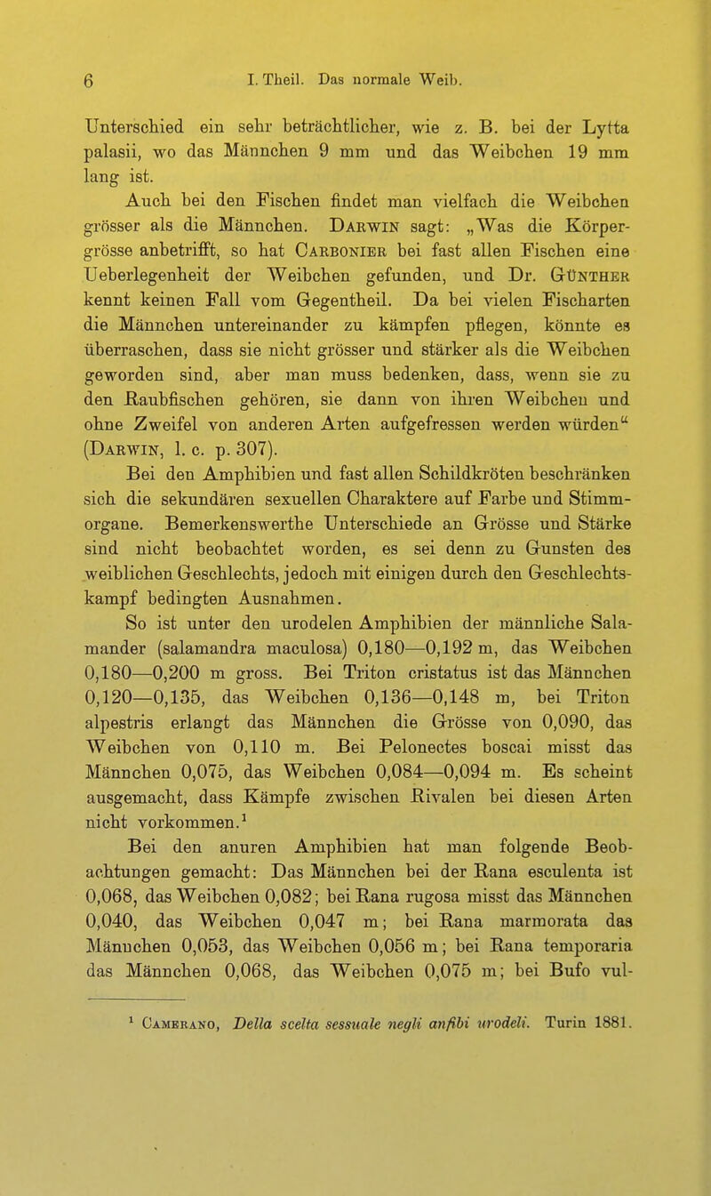 Unterschied ein sehr beträchtliclier, wie z. B. bei der Lytta palasii, wo das Männchen 9 mm und das Weibchen 19 mm lang ist. Auch bei den Fischen findet man vielfach die Weibchen grösser als die Männchen. Darwin sagt: „Was die Körper- grösse anbetrifft, so hat Carbonibr bei fast allen Fischen eine Ueberlegenheit der Weibchen gefunden, und Dr. Günther kennt keinen Fall vom Gegentheil. Da bei vielen Fischarten die Männchen untereinander zu kämpfen pflegen, könnte es überraschen, dass sie nicht grösser und stärker als die Weibchen geworden sind, aber man muss bedenken, dass, wenn sie zu den ßaubfischen gehören, sie dann von ihren Weibchen und ohne Zweifel von anderen Arten aufgefressen werden würden (Darwin, 1. c. p. 307). Bei den Amphibien und fast allen Schildkröten beschränken sich die sekundären sexuellen Charaktere auf Farbe uud Stimm- organe. Bemerkenswerthe Unterschiede an Grösse und Stärke sind nicht beobachtet worden, es sei denn zu Gunsten des weiblichen Geschlechts, jedoch mit einigen durch den Geschlechts- kampf bedingten Ausnahmen. So ist unter den urodelen Amphibien der männliche Sala- mander (salamandra maculosa) 0,180—0,192 m, das Weibchen 0,180—0,200 m gross. Bei Triton cristatus ist das Männchen 0,120—0,135, das Weibchen 0,136—0.148 m, bei Triton alpestris erlangt das Männchen die Grösse von 0,090, das Weibchen von 0,110 m. Bei Pelonectes boscai misst das Männchen 0,075, das Weibchen 0,084—0,094 m. Es scheint ausgemacht, dass Kämpfe zwischen ßivalen bei diesen Arten nicht vorkommen.^ Bei den anuren Amphibien hat man folgende Beob- achtungen gemacht: Das Männchen bei der Rana esculenta ist 0,068, das Weibchen 0,082; bei Rana rugosa misst das Männchen 0,040, das Weibchen 0,047 m; bei Rana marmorata das Mänuchen 0,053, das Weibchen 0,056 m; bei Rana temporaria das Männchen 0,068, das Weibchen 0,075 m; bei Bufo vul- * Camkrano, Deila scelta sessuale negli anfibi urodeli. Turin 1881.