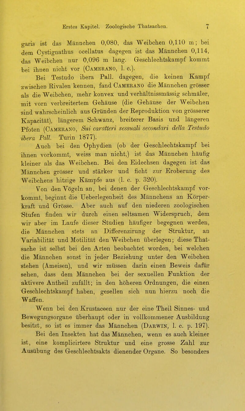 garis ist das Männchen 0,080, das Weibchen 0,110 m; bei dem Cystignathus ocellatus dagegen ist das Männchen 0,114, das Weibchen nur 0,096 in lang. Geschleohtskampf kommt bei ihnen nicht vor (Cambrano, 1. c). Bei Testudo ibera Fall, dagegen, die keinen Kampf zwischen Rivalen kennen, fand Cambrano die Männchen grösser als die Weibchen, mehr konvex und verhältnissmässig schmäler, mit vorn verbreitertem Gehäuse (die Gehäuse der Weibchen sind wahrscheinlich aus Gründen der Reproduktion von grösserer Kapacität), längerem Schwanz, breiterer Basis und längeren Pfoten (Cambrano, Sui caratteri sessuali secondari della Testudo ibera Fall. Turin 1877). Auch bei den Ophydien (ob der Geschlechtskampf bei ihnen vorkommt, weiss man nicht,) ist das Männchen häufig kleiner als das Weibchen. Bei den Eidechsen dagegen ist das Männchen grösser und stärker und ficht zur Eroberung des Weibchens hitzige Kämpfe aus (1. c. p. 320). Von den Vögeln an, bei denen der Geschlechtskampf vor- kommt, beginnt die üeberlegenheit des Männchens an Körper- kraft und Grösse. Aber auch auf den niederen zoologischen Stufen finden wir durch einen seltsamen Widerspruch, dem -wir aber im Laufe dieser Studien häufiger begegnen werden, die Männchen stets an Diflferenzirung der Struktur, an Tariabilität und Motilität den Weibchen überlegen; diese That- sache ist selbst bei den Arten beobachtet worden, bei welchen die Männchen sonst in jeder Beziehung unter den Weibchen stehen (Ameisen), und wir müssen darin einen Beweis dafür sehen, dass dem Männchen bei der sexuellen Funktion der aktivere Antheil zufällt; in den höheren Ordnungen, die einen ■Geschlechtskampf haben, gesellen sich nun hierzu noch die Waffen. Wenn bei den Krustaceen nur der eine Theil Sinnes- und Bewegungsorgane überhaupt oder in vollkommener Ausbildung besitzt, so ist es immer das Männchen (Darwin, 1. c. p. 197). Bei den Insekten hat das Männchen, wenn es auch kleiner ist, eine komplicirtere Struktur und eine grosse Zahl zur Ausübung des Geschlechtsakts dienender Organe. So besonders
