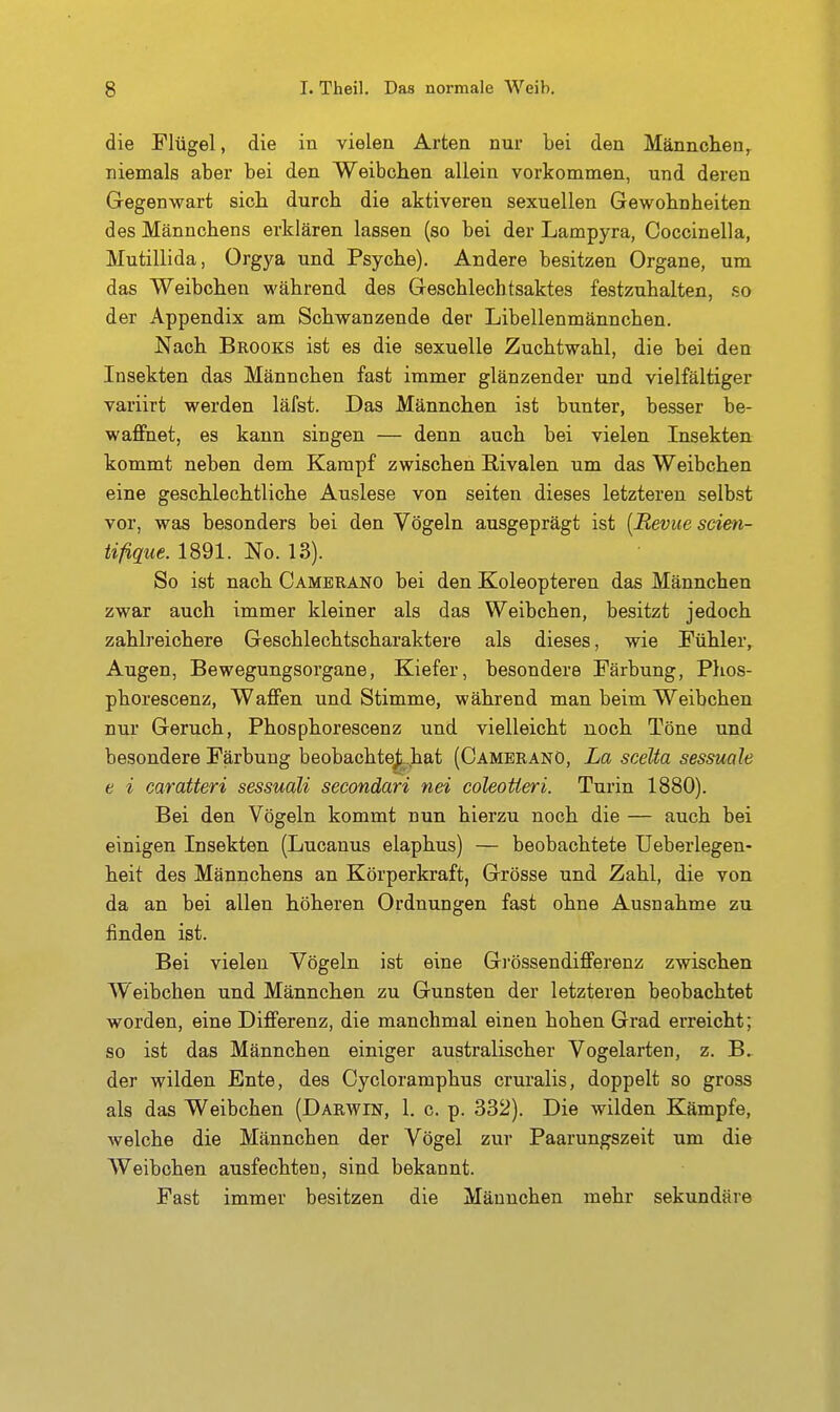 die Flügel, die in vielen Arten nur bei den Männchen^ niemals aber bei den Weibchen allein vorkommen, und deren Gegenwart sich durch die aktiveren sexuellen Gewohnheiten des Männchens erklären lassen (so bei der Lampyra, Coccinella, Mutillida, Orgya und Psyche). Andere besitzen Organe, um das Weibchen während des Geschlechtsaktes festzuhalten, so der Appendix am Schwanzende der Libellenmännchen. Nach Brooks ist es die sexuelle Zuchtwahl, die bei den Insekten das Männchen fast immer glänzender und vielfältiger variirt werden läfst. Das Männchen ist bunter, besser be- waffnet, es kann singen — denn auch bei vielen Insekten kommt neben dem Kampf zwischen Rivalen um das Weibchen eine geschlechtliche Auslese von seiten dieses letzteren selbst vor, was besonders bei den Vögeln ausgeprägt ist [Bevue sdm- tifique. 1891. No. 13). So ist nach Cambrano bei den Koleopteren das Männchen zwar auch immer kleiner als das Weibchen, besitzt jedoch zahlreichere Geschlechtscharaktere als dieses, wie Fühler, Augen, Bewegungsorgane, Kiefer, besondere Färbung, Phos- phorescenz, Waffen und Stimme, während man beim Weibchen nur Geruch, Phosphorescenz und vielleicht noch Töne und besondere Färbung beobachte^^ hat (Cameranö, La sceUa sessuale e i caratteri sessuali secondari nei coleotteri. Turin 1880). Bei den Vögeln kommt nun hierzu noch die — auch bei einigen Insekten (Lucanus elaphus) — beobachtete üeberlegen- heit des Männchens an Körperkraft, Grösse und Zahl, die von da an bei allen höheren Ordnungen fast ohne Ausnahme zu finden ist. Bei vielen Vögeln ist eine Grössendifferenz zwischen Weibchen und Männchen zu Gunsten der letzteren beobachtet worden, eine Differenz, die manchmal einen hohen Grad erreicht; so ist das Männchen einiger australischer Vogelarten, z. B, der wilden Ente, des Cycloramphus cruralis, doppelt so gross als das Weibchen (Darwin, 1. c. p. 332). Die wilden Kämpfe, welche die Männchen der Vögel zur Paarungszeit um die Weibchen ausfechten, sind bekannt. Fast immer besitzen die Männchen mehr sekundäre