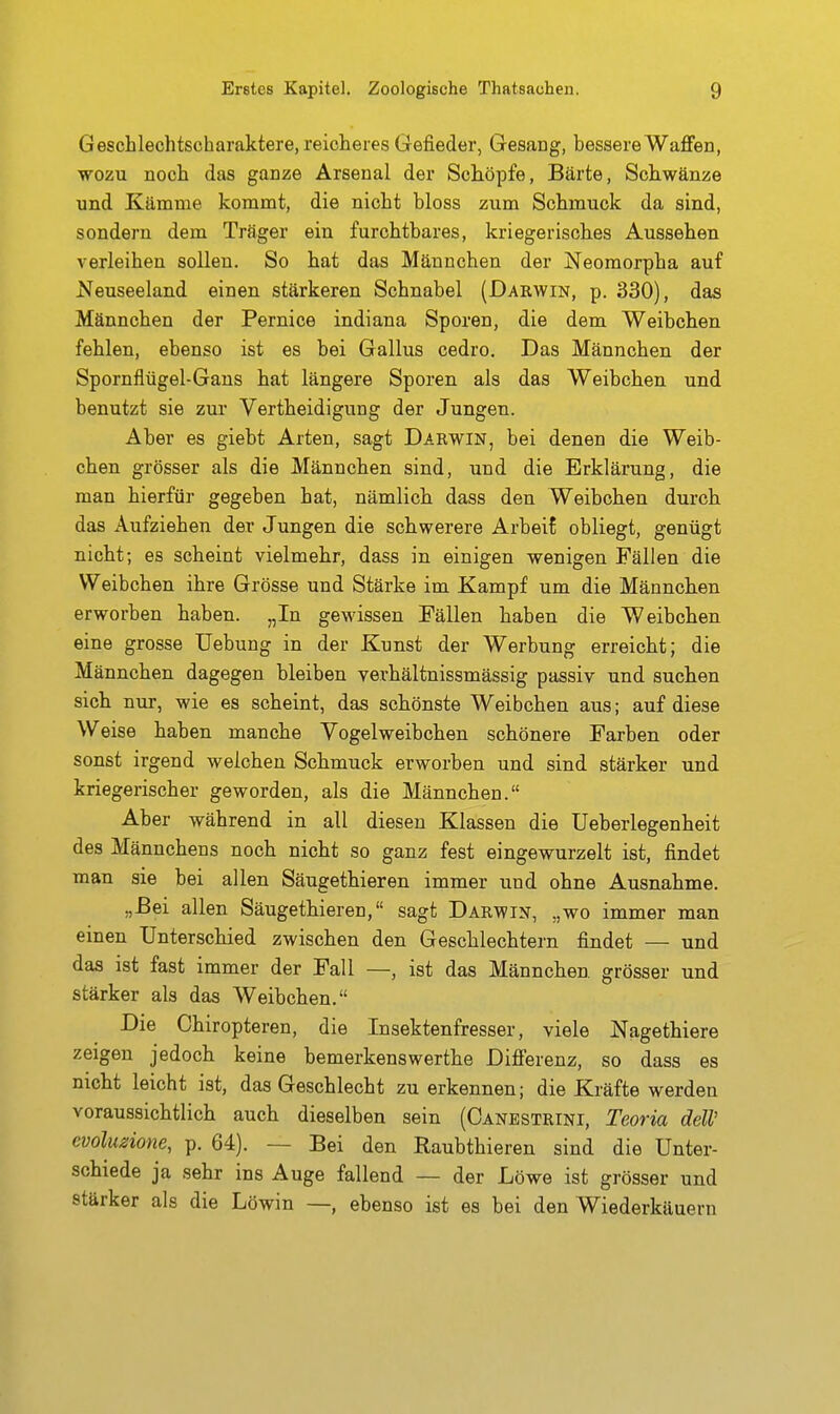 Geschlechtscharaktere, reicheres Gefieder, Gesang, bessere Waffen, WOZU noch das ganze Arsenal der Schöpfe, Bärte, Schwänze und Kämme kommt, die nicht bloss zum Schmuck da sind, sondern dem Träger ein furchtbares, kriegerisches Aussehen verleihen sollen. So hat das Männchen der Neomorpha auf Neuseeland einen stärkeren Schnabel (Dakwin, p. 330), das Männchen der Pernice indiana Sporen, die dem Weibchen fehlen, ebenso ist es bei Gallus cedro. Das Männchen der Spornflügel-Gans hat längere Sporen als das Weibchen und benutzt sie zur Vertheidigung der Jungen. Aber es giebt Arten, sagt Darwin, bei denen die Weib- chen grösser als die Männchen sind, und die Erklärung, die man hierfür gegeben hat, nämlich dass den Weibchen durch das Aufziehen der Jungen die schwerere Arbeit obliegt, genügt nicht; es scheint vielmehr, dass in einigen wenigen Fällen die Weibchen ihre Grösse und Stärke im Kampf um die Männchen erworben haben. „In gewissen Fällen haben die Weibchen eine grosse Uebung in der Kunst der Werbung erreicht; die Männchen dagegen bleiben verhältnissmässig passiv und suchen sich nur, wie es scheint, das schönste Weibchen aus; auf diese Weise haben manche Vogelweibchen schönere Farben oder sonst irgend welchen Schmuck erworben und sind stärker und kriegerischer geworden, als die Männchen. Aber während in all diesen Klassen die Ueberlegenheit des Männchens noch nicht so ganz fest eingewurzelt ist, findet man sie bei allen Säugethieren immer und ohne Ausnahme. „Bei allen Säugethieren, sagt Darwin, „wo immer man einen Unterschied zwischen den Geschlechtern findet — und das ist fast immer der Fall —, ist das Männchen grösser und stärker als das Weibchen. Die Chiropteren, die Insektenfresser, viele Nagethiere zeigen jedoch keine bemerkenswerthe Differenz, so dass es nicht leicht ist, das Geschlecht zu erkennen; die Kräfte werden voraussichtlich auch dieselben sein (Canbstrini, Teoria deW evolu^ione, p. 64). — Bei den Raubthieren sind die Unter- schiede ja sehr ins Auge fallend — der Löwe ist grösser und stärker als die Löwin —, ebenso ist es bei den Wiederkäuern