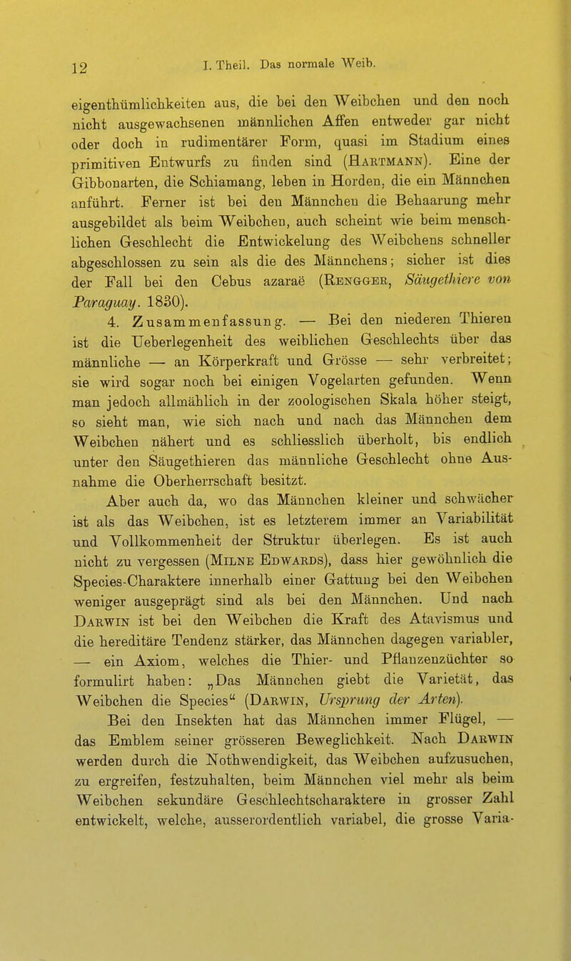 eigenthüinliclikeiteii aus, die bei den Weibclien und den noch nicht ausgewachsenen männlichen Affen entweder gar nicht oder doch in rudimentärer Form, quasi im Stadium eines primitiven Entwurfs zu finden sind (Haktmann). Eine der Gibbonarten, die Schiamang, leben in Horden, die ein Männchen anführt. Ferner ist bei den Männchen die Behaarung mehr ausgebildet als beim Weibchen, auch scheint wie beim mensch- lichen Geschlecht die Entwickelung des AVeibchens schneller abgeschlossen zu sein als die des Männchens; sicher ist dies der Fall bei den Cebus azarae (Rengger, SäugetJiiere von Paraguay. 1830). 4. Zusammenfassung. — Bei den niederen Thieien ist die Ueberlegenheit des weiblichen Geschlechts über das männliche — an Körperkraft und Grösse — sehr verbreitet; sie wird sogar noch bei einigen Vogelarten gefunden. Wenn man jedoch allmäblich in der zoologiscben Skala höher steigt, so sieht man, wie sich nach und nach das Männchen dem Weibchen nähert und es schliesslicb überholt, bis endlich unter den Säugethieren das männliche Geschlecht ohne Aus- nahme die Oberherrschaft besitzt. Aber auch da, wo das Männchen kleiner und schwächer ist als das Weibchen, ist es letzterem immer an Variabilität und Vollkommenheit der Struktur überlegen. Es ist auch nicht zu vergessen (Milne Edwards), dass hier gewöhnlich die Species-Charaktere innerhalb einer Gattung bei den Weibchen weniger ausgeprägt sind als bei den Männchen. Und nach Darwin ist bei den Weibchen die Kraft des Atavismus und die hereditäre Tendenz stärker, das Männchen dagegen variabler, — ein Axiom, welches die Thier- und Pflauzenzüchter so formulirt haben: „Das Männchen giebt die Varietät, das AVeibchen die Speeles (Darwin, Ursprung der Arten). Bei den Insekten hat das Männchen immer Flügel, — das Emblem seiner grösseren Beweglichkeit. Nach Darwin werden durch die Nothwendigkeit, das Weibchen a.ufzusuchen, zu ergreifen, festzuhalten, beim Männchen viel mehr als beim Weibchen sekundäre Geschlechtscharaktere in grosser Zahl entwickelt, welche, ausserordentlich variabel, die grosse Varia-