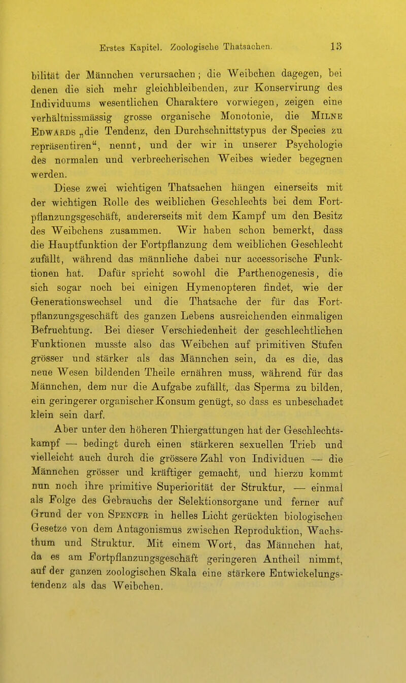 bilität der Männchen verursachen ; die Weibchen dagegen, bei denen die sich mehr gleichbleibenden, zur Konservirung des Individuums wesentlichen Charaktere vorwiegen, zeigen eine verhältnissmässig grosse organische Monotonie, die Milne Edwards „die Tendenz, den Durchschnittstypus der Speeles zu repräsentiren, nennt, und der wir in unserer Psychologie des normalen und verbrecherischen Weibes wieder begegnen werden. Diese zwei wichtigen Thatsachen hängen einerseits mit der wichtigen Rolle des weiblichen Geschlechts bei dem Fort- pflanzungsgeschäft, andererseits mit dem Kampf um den Besitz des Weibchens zusammen. Wir haben schon bemerkt, dass die .Hauptfunktion der Fortpflanzung dem weiblichen Geschlecht zufällt, während das männliche dabei nur accessorische Funk- tionen hat. Dafür spricht sowohl die Parthenogenesis, die sich sogar noch bei einigen Hymenopteren findet, wie der Generationswechsel und die Thatsache der für das Fort- pflanzungsgeschäft des ganzen Lebens ausreichenden einmaligen Befruchtung. Bei dieser V^erschiedenheit der geschlechtlichen Funktionen musste also das Weibchen auf primitiven Stufen grösser und stärker als das Männchen sein, da es die, das neue Wesen bildenden Theile ernähren muss, während für das Männchen, dem nur die Aufgabe zufällt, das Sperma zu bilden, ein geringerer organischer Konsum genügt, so dass es unbeschadet klein sein darf. Aber unter den höheren Thiergattungen hat der Geschlechts- kampf — bedingt durch einen stärkeren sexuellen Trieb und vielleicht auch durch die grössere Zahl von Individuen — die Männchen grösser und kräftiger gemacht, und hierzu kommt nun noch ihre primitive Superiorität der Struktur, — einmal als Folge des Gebrauchs der Selektionsorgane und ferner auf Grund der von Spencer in helles Licht gerückten biologischen Gesetze von dem Antagonismus zwischen Reproduktion, Wachs- thum und Struktur. Mit einem Wort, das Männchen hat, da es am Fortpflanzungsgeschäft geringeren Antheil nimmt, auf der ganzen zoologischen Skala eine stärkere Entwickelungs- tendenz als das Weibchen.