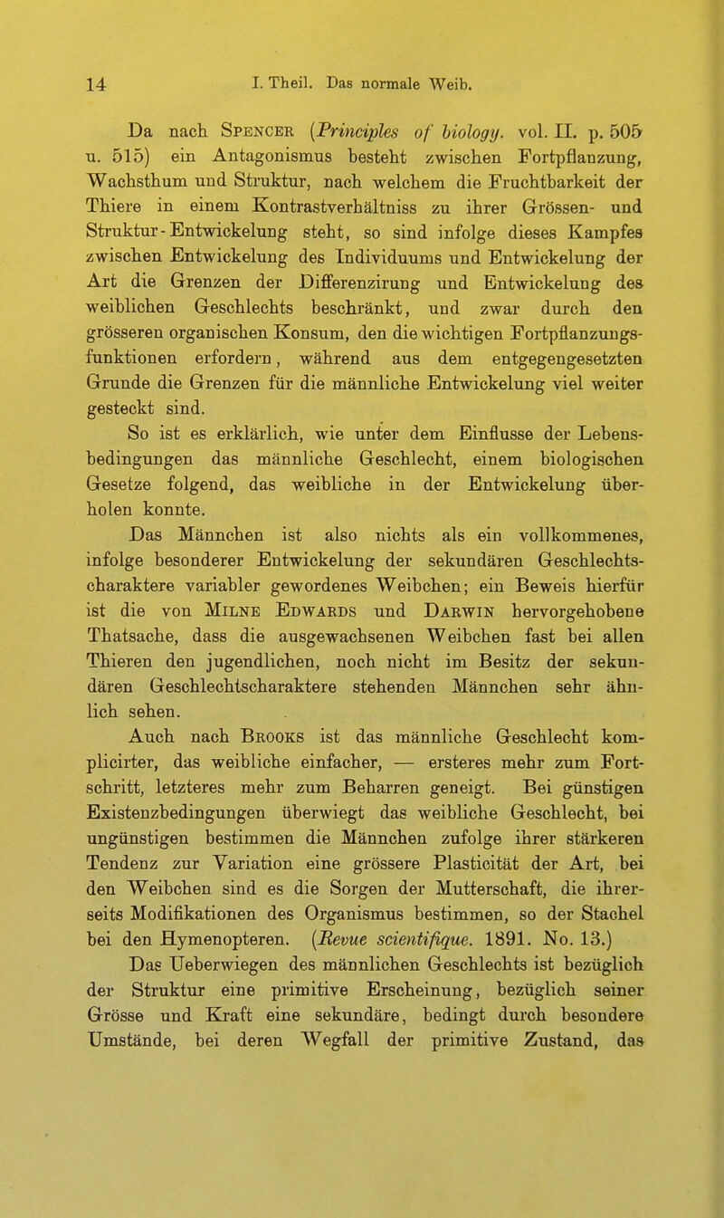 Da nach Spencer {Principles of hiology. vol. II. p. 505 u. 515) ein Antagonismus besteht zwischen Fortpflanzung, Wachsthum und Struktur, nach welchem die Fruchtbarkeit der Thiere in einem Kontrastverhältniss zu ihrer Grössen- und Struktur-Entwickelung steht, so sind infolge dieses Kampfes zwischen Entwickelung des Individuums und Entwickelung der Art die Grenzen der Bifferenzirung und Entwickelung dea weiblichen Geschlechts beschränkt, und zwar durch den grösseren organischen Konsum, den die wichtigen Fortpflanzungs- funktionen erfordern, während aus dem entgegengesetzten Grunde die Grenzen für die männliche Entwickelung viel weiter gesteckt sind. So ist es erklärlich, wie unter dem Einflüsse der Lebens- bedingungen das männliche Geschlecht, einem biologischen Gesetze folgend, das weibliche in der Entwickelung über- holen konnte. Das Männchen ist also nichts als ein vollkommenes, infolge besonderer Entwickelung der sekundären Geschlechts- charaktere variabler gewordenes Weibchen; ein Beweis hierfür ist die von Milne Edwards und Darwin hervorgehobene Thatsache, dass die ausgewachsenen Weibchen fast bei allen Thieren den jugendlichen, noch nicht im Besitz der sekun- dären Geschlechtscharaktere stehenden Männchen sehr ähn- lich sehen. Auch nach Brooks ist das männliche Geschlecht kom- plicirter, das weibliche einfacher, — ersteres mehr zum Fort- schritt, letzteres mehr zum Beharren geneigt. Bei günstigen Existenzbedingungen überwiegt das weibliche Geschlecht, bei ungünstigen bestimmen die Männchen zufolge ihrer stärkeren Tendenz zur Variation eine grössere Plasticität der Art, bei den Weibchen sind es die Sorgen der Mutterschaft, die ihrer- seits Modifikationen des Organismus bestimmen, so der Stachel bei den Hymenopteren. [Revue scientißgue. 1891. No. 13.) Das Ueberwiegen des männlichen Geschlechts ist bezüglich der Struktur eine primitive Erscheinung, bezüglich seiner Grösse und Kraft eine sekundäre, bedingt durch besondere Umstände, bei deren Wegfall der primitive Zustand, das