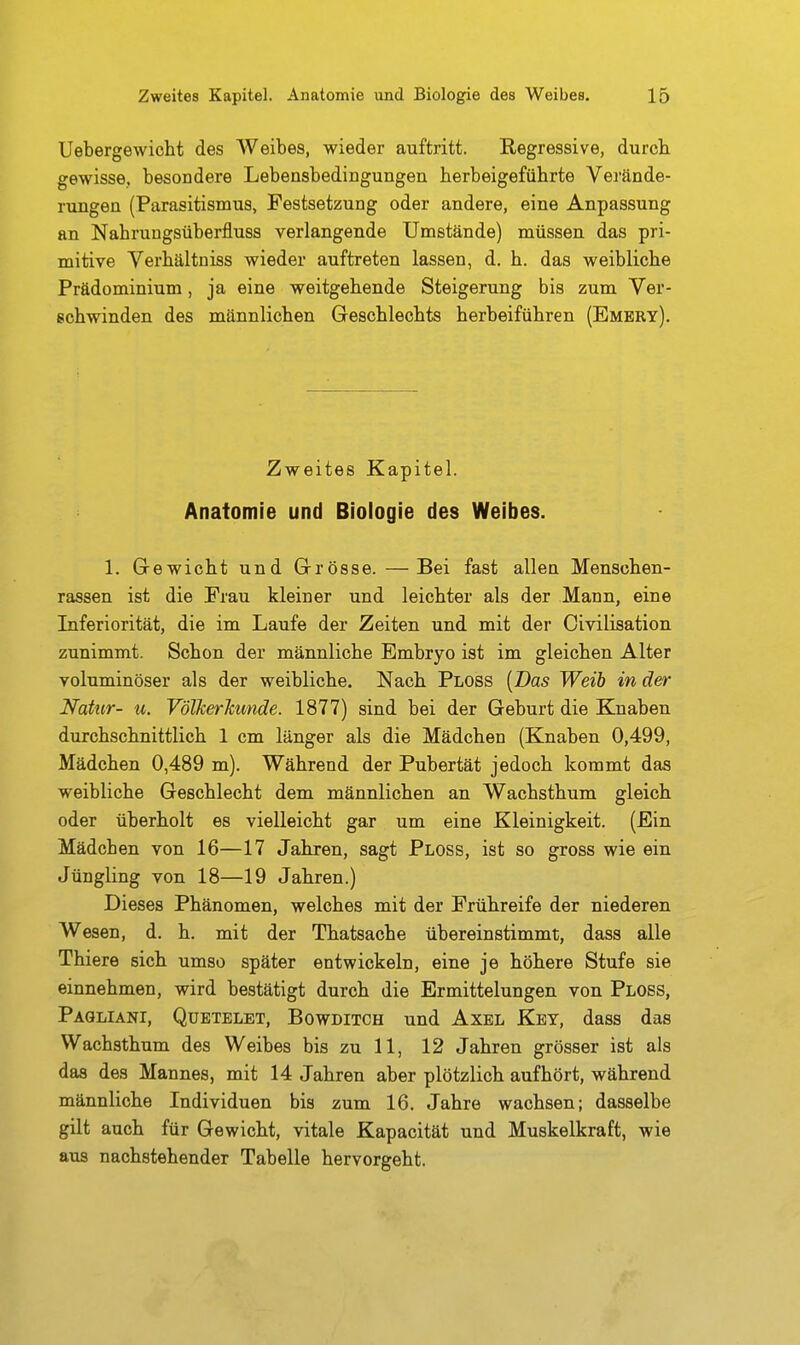 Uebergewictt des AVeibes, wieder auftritt. Regressive, durch gewisse, besondere Lebensbedingungen herbeigeführte Verände- riingen (Parasitismus, Pestsetzung oder andere, eine Anpassung an Nahrungsüberfluss verlangende Umstände) müssen das pri- mitive Verhältniss wieder auftreten lassen, d. h. das weibliche Prädominium, ja eine weitgehende Steigerung bis zum Ver- schwinden des männlichen Geschlechts herbeiführen (Embry). Zweites Kapitel. Anatomie und Biologie des Weibes. 1. Gewicht und Grösse. —Bei fast allen Menschen- rassen ist die Frau kleiner und leichter als der Mann, eine Inferiorität, die im Laufe der Zeiten und mit der Civilisation zunimmt. Schon der männliche Embryo ist im gleichen Alter voluminöser als der weibliche. Nach Ploss [Das Weib in der Natur- u. VöllcerJcunde. 1877) sind bei der Geburt die Knaben durchschnittlich 1 cm länger als die Mädchen (Knaben 0,499, Mädchen 0,489 m). Während der Pubertät jedoch kommt das weibliche Geschlecht dem männlichen an Wachsthum gleich oder überholt es vielleicht gar um eine Kleinigkeit. (Ein Mädcben von 16—17 Jahren, sagt Ploss, ist so gross wie ein Jüngling von 18—19 Jahren.) Dieses Phänomen, welches mit der Frühreife der niederen Wesen, d. h. mit der Thatsache übereinstimmt, dass alle Thiere sich umso später entwickeln, eine je höhere Stufe sie einnehmen, wird bestätigt durch die Ermittelungen von Ploss, Pagliani, Quetelet, Bowditch und Axel Key, dass das Wachsthum des Weibes bis zu 11, 12 Jahren grösser ist als das des Mannes, mit 14 Jahren aber plötzlich aufhört, während männliche Individuen bis zum 16. Jahre wachsen; dasselbe gilt auch für Gewicht, vitale Kapacität und Muskelkraft, wie aus nachstehender Tabelle hervorgeht.