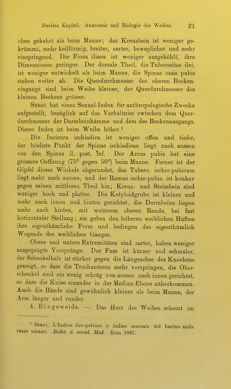 oben gekehrt als beim Marine; das Kreuzbein ist weniger ge- krümmt, mehr keilförmig, breiter, zarter, beweglicher und mehr einspringend. Die Fossa iliaca ist weniger ausgehöhlt, ihre Dimensionen geringer. Der dorsale Theil, die Tuberositas ilei, ist weniger entwickelt als beim Manne, die Spinae ossis pubis stehen weiter ab. Die Querdurohmesser des oberen Becken- eingangs sind beim Weibe kleiner, der Querdurchmesser des kleinen Beckens grösser. Sergi hat einen Sexual-Index für anthropologische Zwecke aufgestellt, bezüglich auf das Verhältniss zwischen dem Quer- durchmesser der Darmbeinkämme und dem des Beckenausgangs. Dieser Index ist beim Weibe höher. ^ Die Incisura ischiadica ist weniger ofiFen und tiefer, der höchste Punkt der Spinae ischiadicae liegt nach aussen von den Spinae il. post. inf. Der Arcus pubis hat eine grössere üefiFnung (75'' gegen 50°) beim Manne. Ferner ist der Gipfel dieses Winkels abgerundet, das Tuberc. ischio-pubicum liegt mehr nach aussen, und der ßamus ischio-pubic. ist konkav gegen seinen mittleren Theil hin; Kreuz- und Steissbein sind weniger hoch und platter. Die Kotyloidgrube ist kleiner und mehr nach innen und hinten gerichtet, die Darmbeine liegen mehr nach hinten, mit weiterem oberen Rande, bei fast horizontaler Stellung; sie geben den höheren weiblichen Hüften ihre eigenthümliche Form und bedingen das eigenthümlich Wogende des weiblichen Ganges. Obere und untere Extremitäten sind zarter, haben weniger ausgeprägte Vorsprünge. Der Fuss ist kürzer und schmäler, der Schenkelhals ist stärker gegen die Längsachse des Knochens geneigt, so dass die Trochanteren mehr vorspringen, die Ober- schenkel sind ein wenig schräg von aussen nach innen gerichtet, so dass die Kniee einander in der Median-Ebene näherkommen. Auch die Hände sind gewöhnlich kleiner als beim Manne, der Arm länger und runder. 4. Eingeweide. — Das Herz des Weibes scheint im * Sergi, L'Indice ileo-pelvico o indice sessuale del bacino nelle razze umane. BoUet. d. accad. Med. Eom 1887.