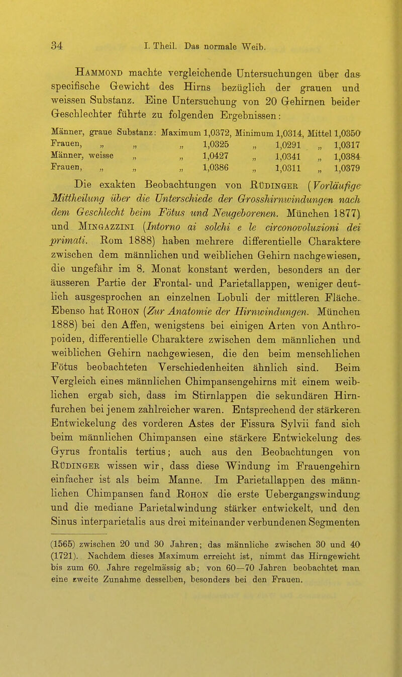 Hammond machte vergleichende Untersuchungen über das- specifische Gewicht des Hirns bezüglich der grauen und weissen Substanz. Eine Untersuchung von 20 Gehirnen beider Geschlechter führte zu folgenden Ergebnissen: Männer, graue Substanz: Maximum 1,0372, Minimum 1,0314, Mittel 1,035a Frauen, „ „ „ 1,0325 „ 1,0291 „ 1,0317 Männer, weisse „ „ 1,0427 „ 1,0341 „ 1,0384 Frauen, „ „ „ 1,0386 „ 1,0311 „ 1,0379 Die exakten Beobachtungen von ßüDiNöER [Vorläufige Mittheilung über die Unterschiede der Grosshirnwindungen nach dem Geschlecht leim Fötus und Neugeborenen. München 1877) und MiKGAZziNi [Iniorno ai solchi e le circonovoluzioni dei primaii. Rom 1888) haben mehrere differentielle Charaktere zwischen dem männlichen und weiblichen Gehirn nachgewiesen,, die ungefähr im 8, Monat konstant werden, besonders an der äusseren Partie der Frontal- und Parietallappen, weniger deut- lich ausgesprochen an einzelnen Lobuli der mittleren Fläche.- Ebenso hat Rohon [Zur Anatomie der Hirnwindungen. München 1888) bei den Affen, wenigstens bei einigen Arten von Anthro- poiden, differentielle Charaktere zwischen dem männlichen und weiblichen Gehirn nachgewiesen, die den beim menschlichen Fötus beobachteten Verschiedenheiten ähnlich sind. Beim Vergleich eines männlichen Chimpansengehirns mit einem weib- lichen ergab sich, dass im Stirnlappen die sekundären Hirn- furchen bei jenem zahh'eicher waren. Entsprechend der stärkeren. Entwickelung des vorderen Astes der Fissura Sylvii fand sich beim männlichen Chimpansen eine stärkere Entwickelung des- Gyrus frontalis tertius; auch aus den Beobachtungen von RüDiNGBR wissen wir, dass diese Windung im Frauengehirn einfacher ist als beim Manne. Im Parietallappen des männ- lichen Chimpansen fand Rohon die erste Uebergangswindung und die mediane Parietalwindung stärker entwickelt, und den Sinus interparietalis aus drei miteinander verbundenen Segmenten, (1566) zwiscben 20 und 30 Jahren; das männliche zwischen 30 und 40 (1721). Nachdem dieses Maximum erreicht ist, nimmt das Hirngewicht bis zum 60. Jahre regelmässig ab; von 60—70 Jahren beobachtet man eine eweite Zunahme desselben, besonders bei den Frauen.