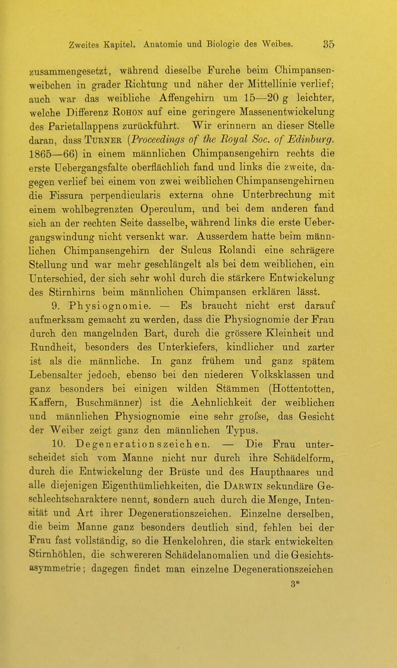 zusammengesetzt, während dieselbe Furche beim ObimpanseD- weibcben in grader Richtung und näher der Mittellinie verlief; auch war das weibliche AfFengehirn um 15—20 g leichter, welche Differenz Rohon auf eine geringere Massenentwickelung des Parietallappens zurückführt. Wir erinnern an dieser Stelle daran, dass Turner [Proceedings of (he Royal Soc. of JEdinburg. 1865—66) in einem männlichen Chimpansengehirn rechts die erste üebergangsfalte oberflächlich fand und links die zweite, da- gegen verlief bei einem von zwei weiblichen Chimpansengehirnen die Fissura perpendicularis externa ohne Unterbrechung mit einem wohlbegrenzten Operculum, und bei dem anderen fand sich an der rechten Seite dasselbe, während links die erste Ueber- gangswindung nicht versenkt war. Ausserdem hatte beim männ- lichen Chimpansengehirn der Sulcus Rolandi eine schrägere Stellung und war mehr geschlängelt als bei dem weiblichen, ein. Unterschied, der sich sehr wohl durch die stärkere Entwickelung des Stirnhirns beim männlichen Chimpansen erklären lässt. 9. Physiognomie. — Es braucht nicht erst darauf aufmerksam gemacht zu werden, dass die Physiognomie der Frau durch den mangelnden Bart, dui'ch die grössere Kleinheit und Rundheit, besonders des Unterkiefers, kindlicher und zarter ist als die männliche. In ganz frühem und ganz spätem Lebensalter jedoch, ebenso bei den niederen Volksklassen und ganz besonders bei einigen wilden Stämmen (Hottentotten, Kaffem, Buschmänner) ist die Aehnlichkeit der weiblichen und männlichen Physiognomie eine sehr grofse, das Gesicht der Weiber zeigt ganz den männlichen Typus. 10. Degenerationszeichen. — Die Frau unter- scheidet sich vom Manne nicht nur durch ihre Schädelform, durch die Entwickelung der Brüste und des Haupthaares und alle diejenigen Eigenthümlichkeiten, die Darwin sekundäre Ge- schlechtscharaktere nennt, sondern auch durch die Menge, Inten- sität und Art ihrer Degenerationszeichen. Einzelne derselben, die beim Manne ganz besonders deutlich sind, fehlen bei der Frau fast vollständig, so die Henkelohren, die stark entwickelten Stirnhöhlen, die schwereren Schädelanomalien und die Gesichts- asymmetrie ; dagegen findet man einzelne Degenerationszeichen 3*