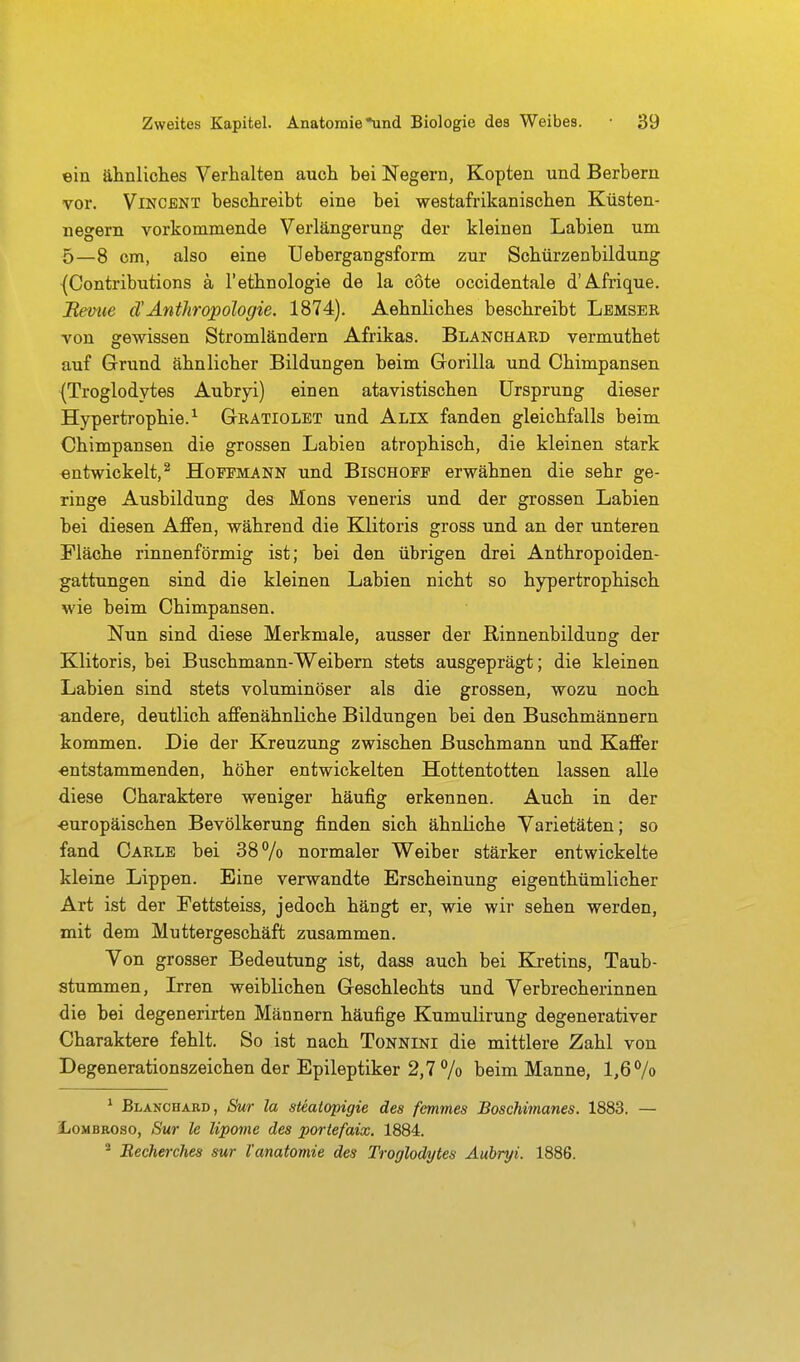 ein ähnliclies Verhalten aucli bei Negern, Kopten und Berbern vor. Vincent beschreibt eine bei westafrikanischen Küsten- negern vorkommende Verlängerung der kleinen Labien um 5—8 cm, also eine Uebergangsform zur Schürzenbildung {Contributions ä l'ethnologie de la cote occidentale d'A.frique. Bevue cTAnthropologie. 1874). Aehnliches beschreibt Lbmser von gewissen Stromländern Afrikas. Blanchard vermuthet auf Grund ähnlicher Bildungen beim Gorilla und Chimpansen (Troglodytes Aubrp) einen atavistischen Ursprung dieser Hypertrophie.^ Gratiolet und Alix fanden gleichfalls beim Chimpansen die grossen Labien atrophisch, die kleinen stark entwickelt,^ Hoffmann und Bischoff erwähnen die sehr ge- ringe Ausbildung des Möns veneris und der grossen Labien bei diesen Affen, während die Klitoris gross und an der unteren Fläche rinnenförmig ist; bei den übrigen drei Anthropoiden- gattungen sind die kleinen Labien nicht so hypertrophisch wie beim Chimpansen. Nun sind diese Merkmale, ausser der ßinnenbildung der Klitoris, bei Buschmann-Weibern stets ausgeprägt; die kleinen Labien sind stets voluminöser als die grossen, wozu noch andere, deutlich affenähnliche Bildungen bei den Buschmännern kommen. Die der Kreuzung zwischen Buschmann und Kaffer ■entstammenden, höher entwickelten Hottentotten lassen alle diese Charaktere weniger häufig erkennen. Auch in der ■europäischen Bevölkerung finden sich ähnliche Varietäten; so fand Carle bei 38% normaler Weiber stärker entwickelte kleine Lippen. Eine verwandte Erscheinung eigenthümlicher Art ist der Fettsteiss, jedoch hängt er, wie wir sehen werden, mit dem Muttergeschäft zusammen. Von grosser Bedeutung ist, dass auch bei Kj-etins, Taub- stummen, Irren weiblichen Geschlechts und Verbrecherinnen die bei degenerirten Männern häufige Kumulirung degenerativer Charaktere fehlt. So ist nach Tonnini die mittlere Zahl von Degenerationszeichen der Epileptiker 2,7 % beim Manne, 1,6% * Blanchard, Sm la stealopigie des femmes Boschimanes. 1883. — iiOMBRoso, Sur le lipome des portefaix. 1884. * Becherches sur l'anatomie des Troglodytes Aubryi. 1886.