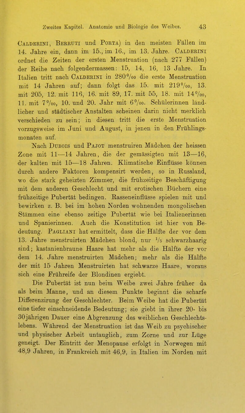 Caldbrini, Berruti und Porta) in den meisten Fällen im 14. Jahre ein, dann im 15., im 16., im 13. Jahre. Caldbrini ordnet die Zeiten der ersten Menstruation (nach 277 Fällen) der Reihe nach folgendermassen: 15, 14, 16, 13 Jahre. In Italien tritt nach Caldbrini in 280 Voo die erste Menstruation mit 14 Jahren auf; dann folgt das 15. mit 2197oo, 13. mit 205, 12. mit 116, 16. mit 89, 17. mit 55, 18. mit 14%o, 11. mit 7%o, 10. und 20. Jahr mit 6Voo. Schülerinnen länd- licher und städtischer Anstalten scheinen darin nicht merklicli verscldeden zu sein; in diesen tritt die erste Menstniation vorzugsweise im Juni und August, in jenen in den Frühlings- monaten auf. Nach DuBOis und Pajot menstruiren Mädchen der heissen Zone mit 11—14 Jahren, die der gemässigten mit 13—16, der kalten mit 15—18 Jahren. Klimatische Einflüsse können durch andere Faktoren kompensirt werden, so in Russland, wo die stark geheizten Zimmer, die frühzeitige Besctäftigung mit dem anderen Geschlecht und mit erotischen Büchern eine frühzeitige Pubertät bedingen. Rasseneinflüsse spielen mit und bewirken z. B. bei im hohen Norden wohnenden mongolischen Stämmen eine ebenso zeitige Pubertät wie bei Italienerinnen und Spanierinnen. Auch die Konstitution ist hier von Be- deutimg. Pagliani hat ermittelt, dass die Hälfte der vor dem 13. Jahre menstruirten Mädchen blond, nui' Vs schwarzhaarig sind; kastanienbraune Haare hat mehr als die Hälfte der vor dem 14. Jahre menstruirten Mädchen; mehr als die Hälfte der mit 15 Jahren Menstruirten hat schwarze Haare, woraus sich eine Frühreife der Blondinen ergiebt. Die Pubertät ist nun beim Weibe zwei Jahre früher da als beim Manne, und an diesem Punkte beginnt die scharfe Differenzirung der Geschlechter. Beim Weibe hat die Pubertät eine tiefer einschneidende Bedeutung; sie giebt in ihrer 20- bis 30jährigen Dauer eine Abgrenzung des weiblichen Geschlechts- lebens. Während der Menstruation ist das Weib zu psychischer und physischer Arbeit untauglich, zum Zorne und zur Lüge geneigt. Der Eintritt der Menopause erfolgt in Norwegen mit 48,9 Jahren, in Frankreich mit 46,9, in Italien im Norden mit