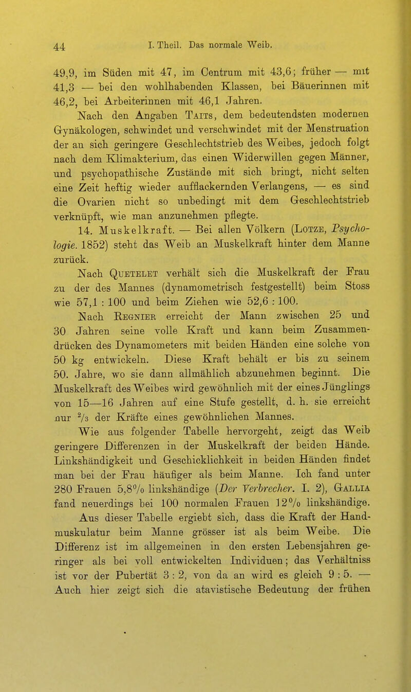 49,9, im Süden mit 47, im Centrum mit 43,6; früher — mit 41^3 — bei den wohlhabenden Klassen, bei Bäuerinnen mit 46,2, bei Arbeiterinnen mit 46,1 Jahren. Nach den Angaben Taits, dem bedeutendsten modernen Gynäkologen, schwindet und verschwindet mit der Menstruation der an sich geringere Geschlechtstrieb des Weibes, jedoch folgt nach dem Klimakterium, das einen Widerwillen gegen Männer, und psychopathische Zustände mit sich bringt, nicht selten eine Zeit heftig wieder aufflackernden Verlangens, — es sind die Ovarien nicht so unbedingt mit dem Geschlechtstrieb verknüpft, wie man anzunehmen pflegte. 14. Muskelkraft. — Bei allen Völkern (Lotze, Psycho- logie. 1852) steht das Weib an Muskelkraft hinter dem Manne zurück. Nach QuETELET verhält sich die Muskelkraft der Frau zu der des Mannes (dynamometrisch festgestellt) beim Stoss wie 57,1 : 100 und beim Ziehen wie 52,6 :100. Nach Rbgnier erreicht der Mann zwischen 25 und 30 Jahren seine volle Kraft und kann beim Zusammen- drücken des Dynamometers mit beiden Händen eine solche von 50 kg entwickeln. Diese Kraft behält er bis zu seinem 50. Jahre, wo sie dann allmählich abzunehmen beginnt. Die Muskelkraft des Weibes wird gewöhnlich mit der eines Jünglings von 15—16 Jahren auf eine Stufe gestellt, d. h. sie erreicht nur der Kräfte eines gewöhnlichen Maimes. Wie aus folgender Tabelle hervorgeht, zeigt das Weib geringere Differenzen in der Muskelki-aft der beiden Hände. Linkshändigkeit und Geschicklichkeit in beiden Händen findet man bei der Frau häufiger als beim Manne. Ich fand unter 280 Frauen 5,87o linkshändige {Der Verbrecher. I. 2), Gallia fand neuerdings bei 100 normalen Frauen ]27o linkshändige. Aus dieser Tabelle ergiebt sich, dass die Kraft der Hand- muskulatur beim Manne grösser ist als beim Weibe. Die Differenz ist im allgemeinen in den ersten Lebensjahren ge- ringer als bei voll entwickelten Individuen; das Verhältniss ist vor der Pubertät 3 : 2, von da an wird es gleich 9:5. — Auch hier zeigt sich die atavistische Bedeutung der frühen