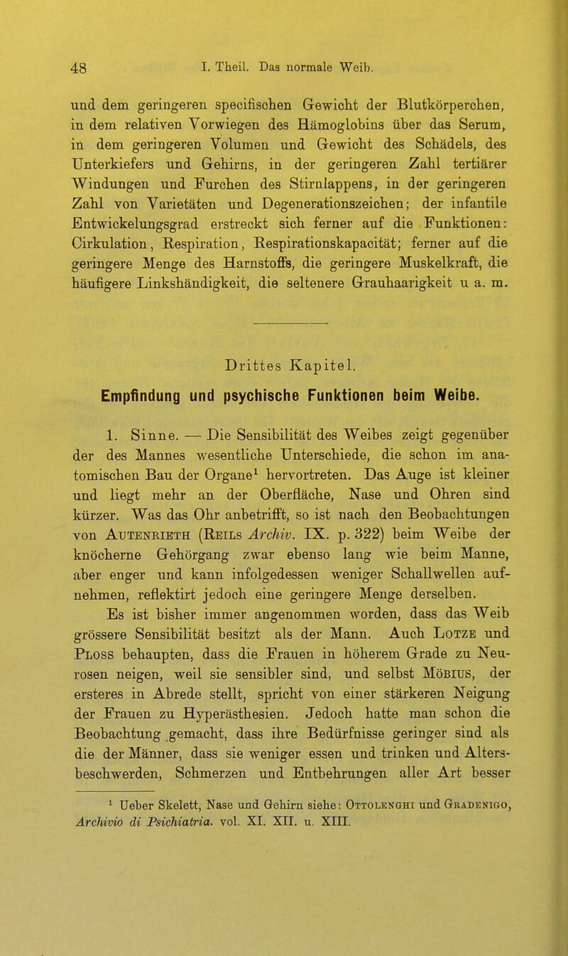und dem geringeren specifischen Grewicht der Blutkörperchen, in dem relativen Vorwiegen des Hämoglobins über das Serum, in dem geringeren Volumen und Gewicht des Schädels, des Unterkiefers und Gehirns, in der geringeren Zahl tertiärer Windungen und Furchen des Stirnlappens, in der geringeren Zahl von Varietäten und Degenerationszeichen; der infantile Entwickelungsgrad erstreckt sich ferner auf die Funktionen: Cirkulation, Respiration, Eespirationskapacität; ferner auf die geringere Menge des Harnstoffs, die geringere Muskelkraft, die häufigere Linkshändigkeit, die seltenere Grauhaarigkeit u a. m. Drittes Kapitel. Empfindung und psychische Funktionen beim Weibe. 1. Sinne. — Die Sensibilität des Weibes zeigt gegenüber der des Mannes wesentliche Unterschiede, die schon im ana- tomischen Bau der Organe^ hervortreten. Das Auge ist kleiner und liegt mehr an der Oberfläche, Nase und Ohren sind kürzer. Was das Ohr anbetrifft, so ist nach den Beobachtungen von AuTENRiBTH (Reils Archiv. IX. p. 322) beim Weibe der knöcherne Gehörgang zwar ebenso lang wie beim Manne, aber enger und kann infolgedessen weniger Schallwellen auf- nehmen, reflektirt jedoch eine geringere Menge derselben. Es ist bisher immer angenommen worden, dass das Weib grössere Sensibilität besitzt als der Mann. Auch Lotze und Ploss behaupten, dass die Frauen in höherem Grade zu Neu- rosen neigen, weil sie sensibler sind, und selbst Möbius, der ersteres in Abrede stellt, spricht von einer stärkeren Neigung der Frauen zu Hyperästhesien. Jedoch hatte man schon die Beobachtung gemacht, dass ihre Bedürfnisse geringer sind als die der Männer, dass sie weniger essen und trinken und Alters- beschwerden, Schmerzen und Entbehrungen aller Art besser ^ Ueber Skelett, Nase und Gehirn sielie: Ottolknghi und Gradenigo, Ärchivio di Psichiatria. vol. XI. XII. u. XIH.