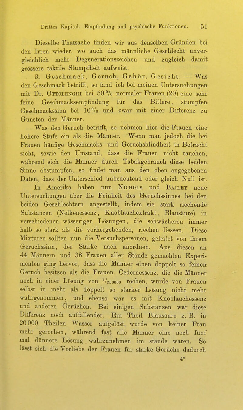 Dieselbe Thatsache finden wir aus denselben Gründen bei den Irren wieder, wo aucti das männliche GescHeclit unver- gleichlicli mehr Degenerationszeichen und zugleich damit grössere taktile Stumpfheit aufweist. 3. Geschmack, Geruch, Gehör, Gesicht. — Was den Geschmack betrijQft, so fand ich bei meinen Untersuchungen mit Dr. Ottolenghi bei 50% normaler Frauen (20) eine sehr feine Geschmacksempfindung für das Bittere, stumpfen Geschmackssinn bei lOVo und zwar mit einer Differenz zu Gunsten der Männer. Was den Geruch betrifi't, so nehmen hier die Frauen eine höhere Stufe ein als die Männer. Wenn man jedoch die bei Frauen häufige Geschmacks- und Geruchsblindheit in Betracht zieht, sowie den Umstand, dass die Frauen nicht rauchen, während sich die Männer durch Tabakgebrauch diese beiden Sinne abstumpfen, so findet man aus den oben angegebenen Daten, dass der Unterschied unbedeutend oder gleich Null ist. In Amerika haben nun Nichols und Bailbt neue Untersuchungen über die Feinheit des Geruchssinnes bei den beiden Geschlechtern angestellt, indem sie stark riechende Substanzen (Nelkenessenz, Knoblauchextrakt, Blausäure) in verschiedenen wässerigen Lösungen, die schwächeren immer halb so stark als die vorhergehenden, riechen Hessen. Diese Mixturen sollten nun die Yersuchspersonen, geleitet von ihrem^ Geruchssinn, der Stärke nach anordnen. Aus diesen an 44 Männern und 38 Frauen aller Stände gemachten Experi- menten ging hervor, dass die Männer einen doppelt so feinen Geruch besitzen als die Frauen. Cedernessenz, die die Männer noch in einer Lösung von V250000 rochen, wurde von Frauen selbst in mehr als doppelt so starker Lösung nicht mehr wahrgenommen, und ebenso war es mit Knoblauchessenz und anderen Gerüchen. Bei einigen Substanzen war diese Differenz noch auffallender. Ein Theil Blausäure z. B. in 20000 Theilen Wasser aufgelöst, wurde von keiner Frau mehr gerochen, während fast alle Männer eine noch fünf mal dünnere Lösung _ wahrzunehmen im stände waren. So lässt sich die Vorliebe der Frauen für starke Gerüche dadurch 4*