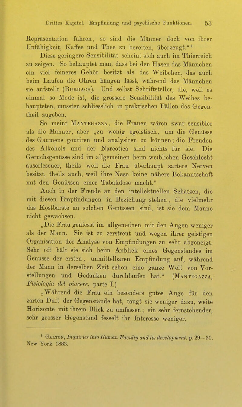 Repräsentation führen, so sind die Männer docli von ihrer Unfähigkeit, Kaffee und Theo zu bereiten, überzeugt.^ Diese geringere Sensibilität scheint sich auch im Thierreich zu zeigen. So behauptet man, dass bei den Hasen das Männchen ein viel feineres Gehör besitzt als das Weibchen, das auch beim Laufen die Ohren hängen lässt, während das Männchen sie aufstellt (Bukdach). Und selbst Schriftsteller, die, weil es einmal so Mode ist, die grössere Sensibilität des Weibes be- haupteten, mussten schliesslich in praktischen Fällen das Gegen- theil zugeben. So meint Mantegazza, die Frauen wären zwar sensibler als die Männer, aber „zu wenig egoistisch, um die Genüsse des Gaumens goutiren und analysiren zu können; die Freuden des Alkohols und der Narcotica sind nichts für sie. Die Geruchsgenüsse sind im allgemeinen beim weiblichen Geschlecht auserlesener, theils weil die Frau überhaupt zartere Nerven besitzt, theils auch, weil ihre Nase keine nähere Bekanntschaft mit den Genüssen einer Tabakdose macht. Auch in der Freude an den intellektuellen Schätzen, die mit diesen Empfindungen in Beziehung stehen, die vielmehr das Kostbarste an solchen Genüssen sind, ist sie dem Manne nicht gewachsen. „Die Frau geniesst im allgemeinen mit den Augen weniger als der Mann. Sie ist zu zerstreut und wegen ihrer geistigen Organisation der Analyse von Empfindungen zu sehr abgeneigt. Sehr oft hält sie sich beim Anblick eines Gegenstandes im Genüsse der ersten, unmittelbaren Empfindung auf, während der Mann in derselben Zeit schon eine ganze Welt von Vor- stellungen und Gedanken durchlaufen hat. (Mantegazza, Fisiologia del piacere, parte I.) „Während die Frau ein besonders gutes Auge für den zarten Duft der Gegenstände hat, taugt sie weniger dazu, weite Horizonte mit ihrem Blick zu umfassen ; ein sehr fernstehender, sehr grosser Gegenstand fesselt ihr Interesse w^eniger. * Galton, Inquiries into Human FacuUy and its development. p. 29—30. New York 1883.