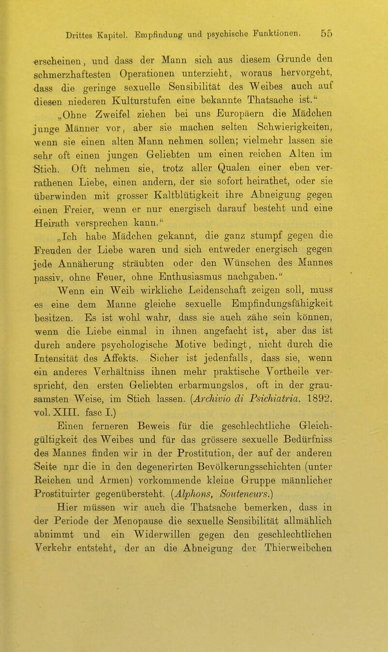 erscheinen, und dass der Mann sicli aus diesem Grunde den schmerzliaftesten Operationen unterzieht, woraus hervorgeht, dass die geringe sexuelle Sensibilität des Weibes auch auf diesen niederen Kulturstufen eine bekannte Thatsache ist, „Ohne Zweifel ziehen bei uns Europäern die Mädchen junge Männer vor, aber sie machen selten Schwierigkeiten, wenn sie einen alten Mann nehmen sollen; vielmehr lassen sie sehr oft einen jungen Geliebten um einen reichen Alten im Stich. Oft nehmen sie, trotz aller Qualen einer eben ver- rathenen Liebe, einen andern, der sie sofort heirathet, oder sie überwinden mit grosser Kaltblütigkeit ihre Abneigung gegen einen Freier, wenn er nur energisch darauf besteht und eine Heii-ath versprechen kann. „Ich habe Mädchen gekannt, die ganz stumpf gegen die Freuden der Liebe waren und sich entweder energisch gegen jede Annäherung sträubten oder den Wünschen des Mannes passiv, ohne Feuer, ohne Enthusiasmus nachgaben. Wenn ein Weib wirkliche Leidenschaft zeigen soll, muss es eine dem Manne gleiche sexuelle Empfindungsfähigkeit besitzen. Es ist wohl wahr, dass sie auch zähe sein können, wenn die Liebe einmal in ihnen angefacht ist, aber das ist durch andere psychologische Motive bedingt, nicht durch die Intensität des Affekts. Sicher ist jedenfalls, dass sie, wenn ein anderes Verhältniss ihnen mehr praktische Vortheile ver- spricht, den ersten Geliebten erbarmungslos, oft in der grau- samsten Weise, im Stich lassen. [Archivio di Psichiatria. 1892. vol. Xm. fascl.) Einen ferneren Beweis für die geschlechtliche Gleich- gültigkeit des Weibes und für das grössere sexuelle Bedürfniss des Mannes finden wir in der Prostitution, der auf der anderen Seite npj die in den degenerirten Bevölkerungsschichten (unter Reichen und Armen) vorkommende kleiae Gruppe männlicher Prostituirter gegenübersteht, [Alphons, Souteneurs.) Hier müssen wir auch die Thatsache bemerken, dass in der Periode der Menopause die sexuelle Sensibilität allmählich abnimmt und ein Widerwillen gegen den geschlechtlichen Verkehr entsteht, der an die Abneigung der Thierweibchen