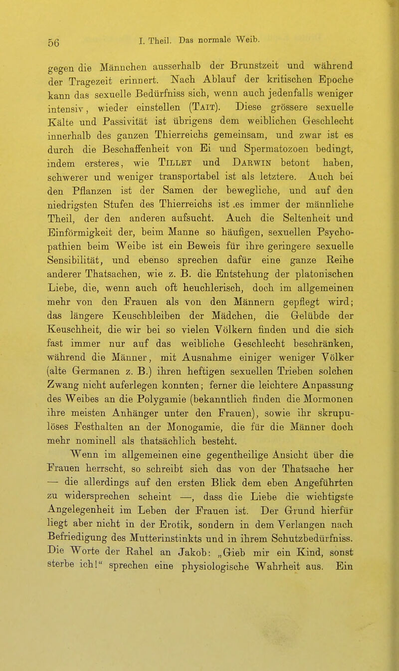 gegen die Männclien ausserhalb der Brunstzeit und während der Tragezeit erinnert. Nach Ablauf der kritischen Epoche kann das sexuelle Bedürfniss sich, wenn auch jedenfalls weniger intensiv, wieder einstellen (Täit). Diese grössere sexuelle Kälte und Passivität ist übrigens dem weiblichen Geschlecht innerhalb des ganzen Thierreichs gemeinsam, und zwar ist es durch die Beschaffenheit von Ei und Spermatozoen bedingt, indem ersteres, wie Tillbt und Darwin betont haben, schwerer und weniger transportabel ist als letztere. Auch bei den Pflanzen ist der Samen der bewegliche, und auf den niedrigsten Stufen des Thierreichs ist .es immer der männliche Theil, der den anderen aufsucht. Auch die Seltenheit und Einförmigkeit der, beim Manne so häufigen, sexuellen Psycho- pathien beim Weibe ist ein Beweis für ihre geringere sexuelle Sensibilität, und ebenso sprechen dafür eine ganze Reihe anderer Thatsachen, wie z. B. die Entstehung der platonischen Liebe, die, wenn auch oft heuchlerisch, doch im allgemeinen mehr von den Frauen als von den Männern gepflegt wird; das längere Keuschbleiben der Mädchen, die Gelübde der Keuschheit, die wir bei so vielen Völkern finden und die sich fast immer nur auf das weibliche Geschlecht beschränken, während die Männer, mit Ausnahme einiger weniger Völker (alte Germanen z. B.) ihren heftigen sexuellen Trieben solchen Zwang nicht auferlegen konnten; ferner die leichtere Anpassung des Weibes an die Polygamie (bekanntlich finden die Mormonen ihre meisten Anhänger unter den Frauen), sowie ihr skrupu- löses Pesthalten an der Monogamie, die für die Männer doch mehr nominell als thatsächlich besteht. Wenn im allgemeinen eine gegentheilige Ansicht über die Frauen herrscht, so schreibt sich das von der Thatsache her — die allerdings auf den ersten Blick dem eben Angeführten zu widersprechen scheint —, dass die Liebe die wichtigste Angelegenheit im Leben der Frauen ist. Der Grund hierfür liegt aber nicht in der Erotik, sondern in dem Verlangen nach Befriedigung des Mutterinstinkts und in ihrem Schutzbedürfniss. Die Worte der Rahel an Jakob: „Gieb mir ein Kind, sonst sterbe ich! sprechen eine physiologische Wahrheit aus. Ein
