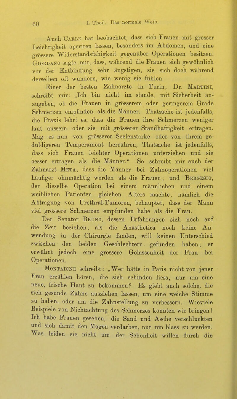 Auch Carle hat beobachtet, dass sich Frauen mit grosser Leichtigkeit operiren lassen, besonders im Abdomen, und eine grössere Widerstandsfähigkeit gegenüber Operationen besitzen. GiORDANO sagte mir, dass, während die Frauen sich gewöhnlich vor der Entbindung sehr ängstigen, sie sich doch während derselben oft wundern, wie wenig sie fühlen. Einer der besten Zahnärzte in Turin, Dr. Martini, schreibt mir: „Ich bin nicht im stände, mit Sicherheit an- zugeben, ob die Frauen in grösserem oder geringerem Grade Schmerzen empfinden als die Männer. Thatsache ist jedenfalls, die Praxis lehrt es, dass die Frauen ihre Schmerzen weniger laut äussern oder sie mit grösserer Standhaftigkeit ertragen. Mag es nun von grösserer Seelenstärke oder von ihrem ge- duldigeren Temperament herrühren, Thatsache ist jedenfalls,^ dass sich Frauen leichter Operationen unterziehen und sie besser ertragen als die Männer. So schreibt mir auch der Zahnarzt Meta, dass die Männer bei Zahnoperationen viel häufiger ohnmächtig werden als die Frauen; und BERaBSio, der dieselbe Operation bei einem männlichen und einem weiblichen Patienten gleichen Alters machte, nämlich die Abtragung von Urethral-Tumoren, behauptet, dass der Mann viel grössere Schmerzen empfunden habe als die Frau. Der Senator Bruno, dessen Erfahrungen sich noch auf die Zeit beziehen, als die Anästhetica noch keine An- wendung in der Chirurgie fanden, will keinen Unterschied zwischen den beiden Geschlechtern gefunden haben; er erwähnt jedoch eine grössere Gelassenheit der Frau bei Operationen. Montaigne schreibt: „Wer hätte in Paris nicht von jener Frau erzählen hören, die sich schinden liess, nur um eine neue, frische Haut zu bekommen? Es giebt auch solche, die sich gesunde Zähne ausziehen lassen, um eine weiche Stimme zu haben, oder um die Zahnstellung zu verbessern. Wieviele Beispiele von Nichtachtung des Schmerzes könnten wir bringen 1 Ich habe Frauen gesehen, die Sand und Asche verschluckten und sich damit den Magen verdarben, nur um blass zu werden. Was leiden sie nicht um der Schönheit willen durch die