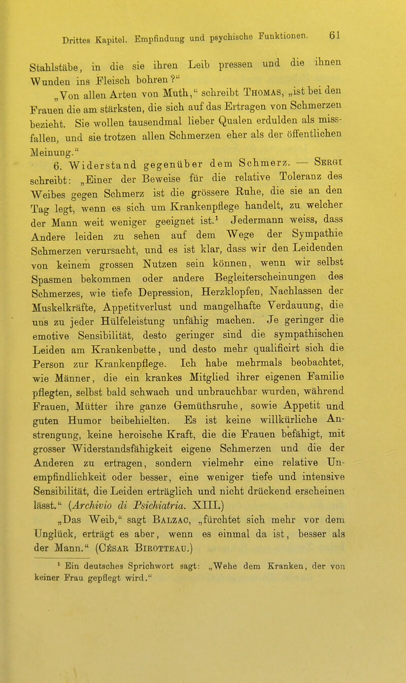 Stahlstäbe, in die sie ihren Leib pressen und die ihnen Wunden ins Fleisch bohi-en? „Von allen Arten von Muth, schreibt Thomas, „ist bei den Frauen die am stärksten, die sich auf das Ertragen von Schmerzen bezieht. Sie wollen tausendmal lieber Qualen erdulden als miss- fallen, und sie trotzen allen Schmerzen eher als der öffentlichen Meinung. 6. Widerstand gegenüber dem Schmerz. — Sergi schreibt: „Einer der Beweise für die relative Toleranz des Weibes gegen Schmerz ist die grössere Ruhe, die sie an den Tag legt, wenn es sich um Krankenpflege handelt, zu welcher der Mann weit weniger geeignet ist.^ Jedermann weiss, dass Andere leiden zu sehen auf dem Wege der Sympathie Schmerzen verursacht, und es ist klar, dass wir den Leidenden von keinem grossen Nutzen sein können, wenn wir selbst Spasmen bekommen oder andere Begleiterscheinungen des Schmerzes, wie tiefe Depression, Herzklopfen, Nachlassen der Muskelkräfte, Appetitverlust und mangelhafte Verdauung, die uns zu jeder Hülfeleistung unfähig machen. Je geringer die emotive Sensibilität, desto geringer sind die sympathischen Leiden am Krankenbette, und desto mehr qualificirt sich die Person zur Krankenpflege. Ich habe mehrmals beobachtet, wie Männer, die ein krankes Mitglied ihrer eigenen Familie pflegten, selbst bald schwach und unbrauchbar wurden, während Frauen, Mütter ihre ganze Gremüthsruhe, sowie Appetit und guten Humor beibehielten. Es ist keine willkürliche An- strengung, keine heroische Kraft, die die Frauen befähigt, mit grosser Widerstandsfähigkeit eigene Schmerzen und die der Anderen zu ertragen, sondern vielmehr eine relative Un- empfindlich keit oder besser, eine weniger tiefe und intensive Sensibilität, die Leiden erträglich und nicht drückend erscheinen lässt. {Ärchivio di FsicMatria. XILE.) „Das Weib, sagt Balzac, „fürchtet sich mehr vor dem Unglück, erträgt es aber, wenn es einmal da ist, besser als der Mann. (C^:sar Birottbau.) * Ein deutsches Sprichwort sagt: „Wehe dena Kranken, der von keiner Frau gepflegt wird.