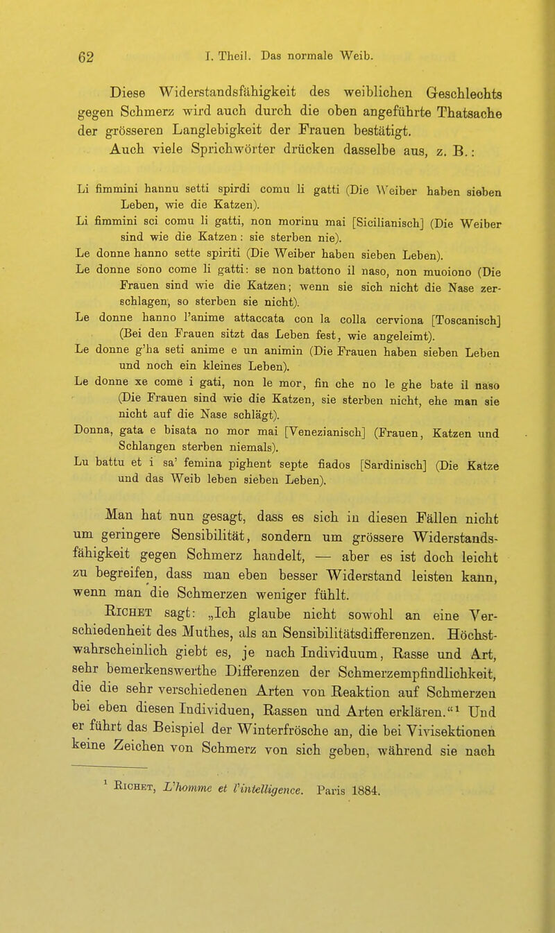 Diese Widerstandsfähigkeit des weiblichen Geschlechts gegen Schmerz wird auch durch die oben angeführte Thatsache der grösseren Langlebigkeit der Frauen bestätigt. Auch viele Sprichwörter drücken dasselbe aus, z. B. : Li fimmini hannu setti spirdi comu Ii gatti (Die ^\'eiber haben sieben Leben, wie die Katzen). Li fimmini sei comu Ii gatti, non morinu mai [Sicilianisch] (Die Weiber sind wie die Katzen: sie sterben nie). Le donne hanno sette spiriti (Die Weiber haben sieben Leben). Le donne sono come Ii gatti: se non battono il naso, non muoiono (Die Frauen sind wie die Katzen; wenn sie sich nicht die Nase zer- schlagen, so sterben sie nicht). Le donne hanno l'anime attaccata con la colla cerviona [Toscanisch] (Bei den Frauen sitzt das Leben fest, wie angeleimt). Le donne g'ha seti anime e un animin (Die Frauen haben sieben Leben und noch ein kleines Leben). Le donne xe come i gati, non le mor, fin che no le ghe bäte il naso (Die Frauen sind wie die Katzen, sie sterben nicht, ehe man sie nicht auf die Nase schlägt). Donna, gata e bisata no mor mai [Venezianisch] (Frauen, Katzen und Schlangen sterben niemals). Lu battu et i sa' femina pighent septe fiados [Sardinisch] (Die Katze und das Weib leben sieben Leben). Man hat nun gesagt, dass es sich in diesen Fällen nicht um geringere Sensibilität, sondern um grössere Widerstands- fähigkeit gegen Schmerz handelt, — aber es ist doch leicht zu begreifen, dass man eben besser Widerstand leisten kann, wenn man die Schmerzen weniger fühlt. RiCHET sagt: „Ich glaube nicht sowohl an eine Yer- schiedenheit des Muthes, als an Sensibilitätsdifferenzen. Höchst- wahrscheinlich giebt es, je nach Individuum, Rasse und Art, sehr bemerkenswerthe Differenzen der Schmerzempfindlichkeit, die die sehr verschiedenen Arten von Reaktion auf Schmerzen bei eben diesen Individuen, Rassen und Arten erklären. Und er führt das Beispiel der Winterfrösche an, die bei Vivisektionen keine Zeichen von Schmerz von sich geben, während sie nach ' ßicHET, Vhotnme et Vintelligence. Paris 1884.