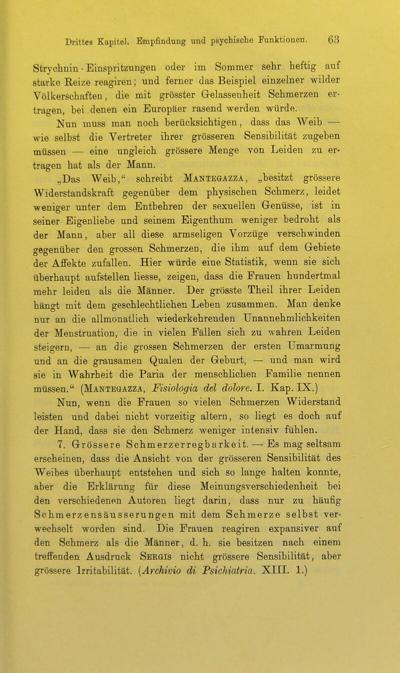 Strychnin - Einspritzungen oder im Sommer sehr heftig auf starke Reize reagiren; und ferner das Beispiel einzelner wilder Völkerschaften, die mit grösster Gelassenheit Schmerzen er- tragen, bei denen ein Europäer rasend werden würde. Nun muss man noch berücksichtigen, dass das Weib — wie selbst die Vertreter ihrer grösseren Sensibilität zugeben müssen — eine ungleich grössere Menge von Leiden zu er- tragen hat als der Mann. „Das Weib, schreibt Mantbgazza, „besitzt grössere Widerstandskraft gegenüber dem physischen Schmerz, leidet weniger unter dem Entbehren der sexuellen Genüsse, ist in seiner Eigenliebe und seinem Eigenthum weniger bedroht als der Mann, aber all diese armseligen Vorzüge verschwinden gegenüber den grossen Schmerzen, die ihm auf dem Gebiete der Affekte zufallen. Hier würde eine Statistik, wenn sie sich überhaupt aufstellen Hesse, zeigen, dass die Frauen hundertmal mehr leiden als die Männer. Der grösste Theil ihrer Leiden hängt mit dem geschlechtlichen Leben zusammen. Man denke nur an die allmonatlich wiederkehrenden Unannehmlichkeiten der Menstruation, die in vielen Fällen sich zu wahren Leiden steigern, — an die grossen Schmerzen der ersten Umarmung und an die grausamen Qualen der Geburt, — und man wird sie in Wahrheit die Paria der menschlichen Familie nennen müssen. (Manteqazza, Fisiologia del dolore. 1. Kap. LK.) Nun, wenn die Frauen so vielen Schmerzen Widerstand leisten und dabei nicht vorzeitig altern, so liegt es doch auf der Hand, dass sie den Schmerz weniger intensiv fühlen. 7. Grössere Schmerzerregbarkeit. — Es mag seltsam erscheinen, dass die Ansicht von der grösseren Sensibilität des Weibes überhaupt entstehen und sich so lange halten konnte, aber die Erklärung für diese Meinungsverschiedenheit bei den verschiedenen Autoren liegt darin, dass nur zu häufig Schmerzensäusserungen mit dem Schmerze selbst ver- wechselt worden sind. Die Frauen reagiren expansiver auf den Schmerz als die Männer, d. h. sie besitzen nach einem treffenden Ausdruck Serqis nicht grössere Sensibilität, aber grössere Irritabilität. [Archivio di Fsichiatria. XIII. 1.)