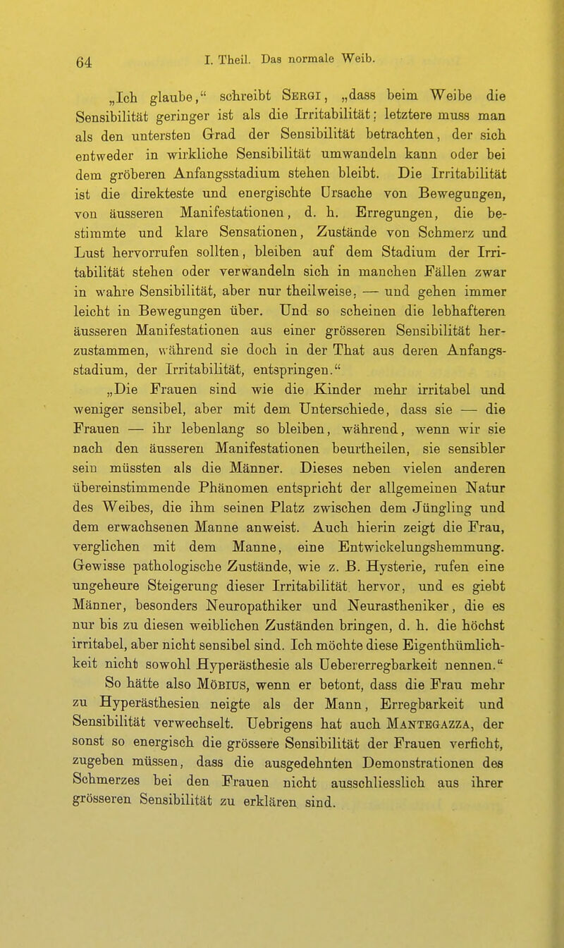 „Ich glaube, soiireibt Sbrqi, „dass beim Weibe die Sensibilität geringer ist als die Irritabilität; letztere muss man als den untersten Grad der Sensibilität betrachten, der sich entweder in wirkliche Sensibilität umwandeln kann oder bei dem gröberen Anfangsstadium stehen bleibt. Die Irritabilität ist die direkteste und energischte Ursache von Bewegungen, von äusseren Manifestationen, d. h. Erregungen, die be- stimmte und klare Sensationen, Zustände von Schmerz und Lust hervorrufen sollten, bleiben auf dem Stadium der Irri- tabilität stehen oder verwandeln sich in manchen Fällen zwar in wahre Sensibilität, aber nur theil weise, — und gehen immer leicht in Bewegungen über. Und so scheinen die lebhafteren äusseren Manifestationen aus einer grösseren Sensibilität her- zustammen, während sie doch in der That aus deren Anfangs- stadium, der Irritabilität, entspringen. „Die Frauen sind wie die Kinder mehr irritabel und weniger sensibel, aber mit dem Unterschiede, dass sie — die Frauen — ihr lebenlang so bleiben, während, wenn wir sie nach den äusseren Manifestationen beurtheilen, sie sensibler sein müssten als die Männer. Dieses neben vielen anderen übereinstimmende Phänomen entspricht der allgemeinen Natur des Weibes, die ihm seinen Platz zwischen dem Jüngling und dem erwachsenen Manne anweist. Auch hierin zeigt die Frau, verglichen mit dem Manne, eine Entwickelungshemmung. Gewisse pathologische Zustände, wie z. B. Hysterie, rufen eine ungeheure Steigerung dieser Irritabilität hervor, und es giebt Männer, besonders Neuropathiker und Neurastheniker, die es nxu- bis zu diesen weiblichen Zuständen bringen, d. h. die höchst irritabel, aber nicht sensibel sind. Ich möchte diese Eigenthümlich- keit nicht sowohl Hyperästhesie als üebererregbarkeit nennen. So hätte also Möbius, wenn er betont, dass die Frau mehr zu Hyperästhesien neigte als der Mann, Erregbarkeit und Sensibilität verwechselt. Uebrigens hat auch Mantegazza, der sonst so energisch die grössere Sensibilität der Frauen verficht, zugeben müssen, dass die ausgedehnten Demonstrationen des Schmerzes bei den Frauen nicht ausschliesslich aus ihrer grösseren Sensibilität zu erklären sind.