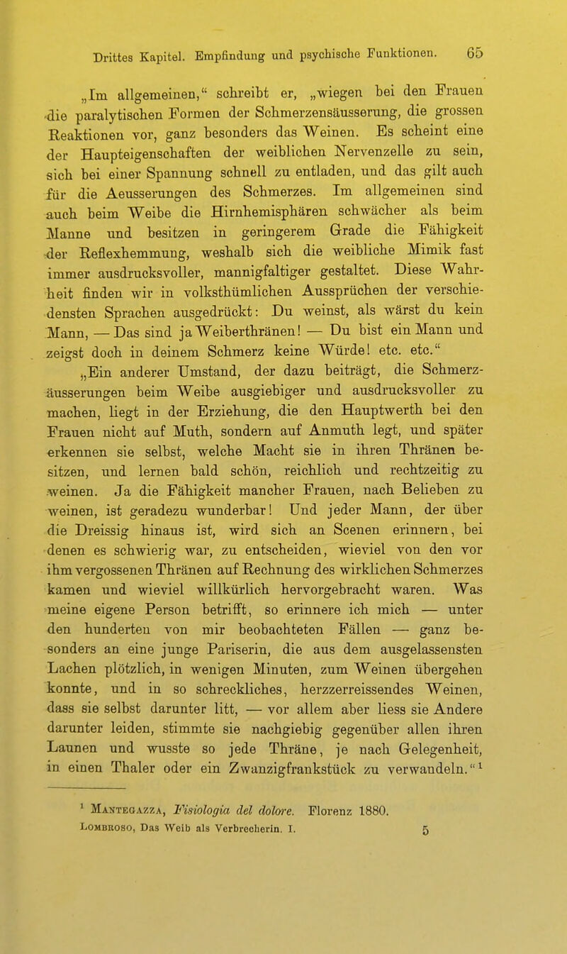 „Im allgemeinen, schreibt er, „wiegen bei den Frauen die paralytischen Formen der Schmerzensäusseriing, die grossen Reaktionen vor, ganz besonders das Weinen. Es scheint eine der Haupteigenschaften der weiblichen Nervenzelle zu sein, sich bei einer Spannung schnell zu entladen, und das gilt auch für die Aeusserungen des Schmerzes. Im allgemeinen sind auch beim Weibe die Hirnhemisphären schwächer als beim Manne und besitzen in geringerem Grade die Fähigkeit der Reflexhemmung, weshalb sich die weibliche Mimik fast immer ausdrucksvoller, mannigfaltiger gestaltet. Diese Wahr- heit finden wir in volksthümlichen Aussprüchen der verschie- densten Sprachen ausgedrückt: Du weinst, als wärst du kein Mann, —Das sind ja Weiberthränen! — Du bist ein Mann und zeigst doch in deinem Schmerz keine Würde 1 etc. etc. „Ein anderer Umstand, der dazu beiträgt, die Schmerz- äusserungen beim Weibe ausgiebiger und ausdrucksvoller zu machen, liegt in der Erziehung, die den Hauptwerth bei den Frauen nicht auf Muth, sondern auf Anmuth legt, und später erkennen sie selbst, welche Macht sie in ihren Thränen be- sitzen, und lernen bald schön, reichlich und rechtzeitig zu weinen. Ja die Fähigkeit mancher Frauen, nach Belieben zu weinen, ist geradezu wunderbar! Und jeder Mann, der über die Dreissig hinaus ist, wird sich an Scenen erinnern, bei denen es schwierig war, zu entscheiden, wieviel von den vor ihm vergossenen Thränen auf Rechnung des wirklichen Schmerzes kamen und wieviel willkürlich hervorgebracht waren. Was meine eigene Person betrifft, so erinnere ich mich — unter den hunderten von mir beobachteten Fällen — ganz be- sonders an eine junge Pariserin, die aus dem ausgela.ssensten Lachen plötzlich, in wenigen Minuten, zum Weinen übergehen konnte, und in so schreckliches, herzzerreissendes Weinen, dass sie selbst darunter litt, — vor allem aber liess sie Andere darunter leiden, stimmte sie nachgiebig gegenüber allen ihi-en Launen und wusste so jede Thräne, je nach Gelegenheit, in einen Thaler oder ein Zwanzigfrankstück zu verwandeln.^ ' Mantegazza, Fisiologia del dolwe. Florenz 1880, LoMBROSO, Das Weib als Verbrecherin. I. 5
