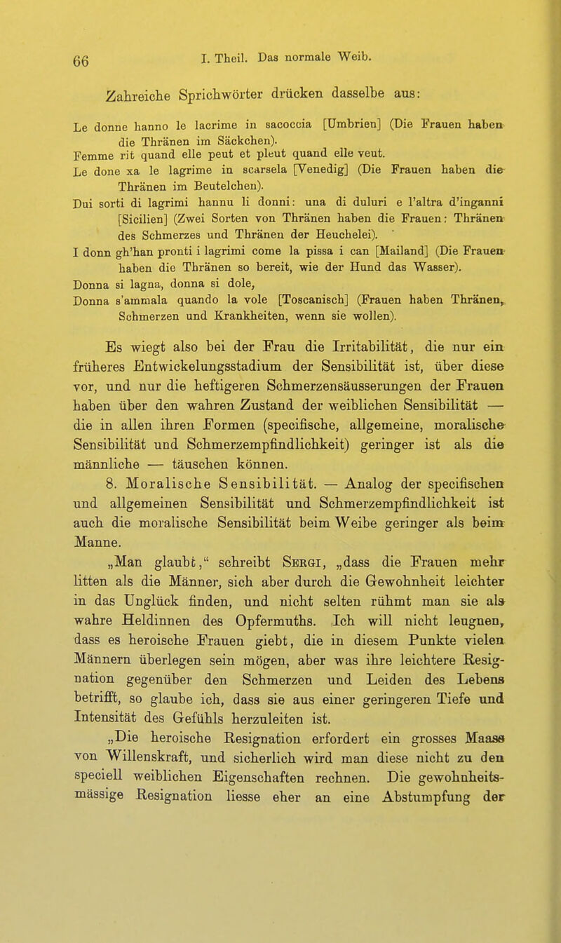 Zahreiche Sprichwörter drücken dasselbe aus: Le donne hanno le lacrime in sacoccia [ümbrien] (Die Frauen haben die Thränen im Säckchen). Femme rit quand eile peut et pleut quand eile veut. Le done xa le lagrime in scarsela [Venedig] (Die Frauen haben die Thränen im Beutelchen). Dui sorti di lagrimi hannu Ii donni: una di duluri e l'altra d'inganni [Sicilien] (Zwei Sorten von Thränen haben die Frauen: Thränen des Schmerzes und Thränen der Heuchelei). I denn gh'han pronti i lagrimi come la pissa i can [Mailand] (Die Frauen haben die Thränen so bereit, wie der Hund das Wasser). Donna si lagna, donna si dole, Donna s'ammala quando la vole [Toscanisch] (Frauen haben Thränen, Schmerzen und Krankheiten, wenn sie wollen). Es wiegt also bei der Frau die Irritabilität, die nur ein früberes Entwickelungsstadium der Sensibilität ist, über diese vor, und nur die heftigeren Scbmerzensäusserungen der Frauen haben über den wahren Zustand der weiblichen Sensibilität — die in allen ihren Formen (specifische, allgemeine, moralische Sensibilität und Schmerzempfindlichkeit) geringer ist als die männliche — täuschen können. 8. ]\Ioralische Sensibilität. — Analog der specifischen und allgemeinen Sensibilität und Schmerzempfindüchkeit ist auch die moralische Sensibilität beim Weibe geringer als beim Manne. „Man glaubt, schreibt Sbrgi, „dass die Frauen mehr litten als die Männer, sich aber durch die Gewohnheit leichter in das Unglück finden, und nicht selten rühmt man sie al» wahre Heldinnen des Opfermuths. Ich will nicht leugnen, dass es heroische Frauen giebt, die in diesem Punkte vielen Männern überlegen sein mögen, aber was ihre leichtere Resig- nation gegenüber den Schmerzen und Leiden des Lebens betrifft, so glaube ich, dass sie aus einer geringeren Tiefe und Intensität des Gefühls herzuleiten ist. „Die heroische Resignation erfordert ein grosses Maaas von Willenskraft, und sicherlich wird man diese nicht zu den speciell weiblichen Eigenschaften rechnen. Die gewohnheits- mässige Resignation Hesse eher an eine Abstumpfung der