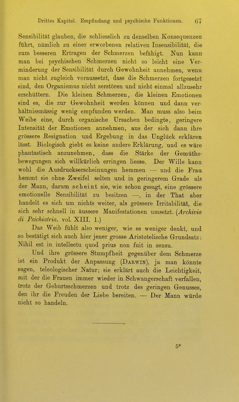 Sensibilität glauben, die scbliesslich zu denselben Konsequenzen führt, nämlicb zu einer erworbenen relativen Insensibilität, die zum besseren Ertragen der Schmerzen befähigt. Nun kann man bei psychischen Schmerzen nicht so leicht eine Ver- minderung der Sensibilität durch Grewohnheit annehmen, wenn man nicht zugleich voraussetzt, dass die Schmerzen fortgesetzt sind, den Organismus nicht zerstören und nicht einmal allzusehr erschüttern. Die kleinen Schmerzen, die kleinen Emotionen sind es, die zur Grewohnheit werden können und dann ver- hältnissmässig wenig empfunden werden. Man muss also beim Weibe eine, durch organische Ursachen bedingte, geringere Intensität der Emotionen annehmen, aus der sich dann ihre grössere Kesignation und Ergebung in das Unglück erklären lässt. Biologisch giebt es keine andere Erklärung, und es wäre phantastisch anzunehmen, dass die Stärke der Gemüth&- bewegungen sich willkürlich erringen Hesse. Der Wille kann wohl die Ausdruckserscheinungen hemmen — und die Frau hemmt sie ohne Zweifel selten und in geringerem Grade als der Mann, darum scheint sie, wie schon gesagt, eine grössere emotionelle Sensibilität zu besitzen —, in der That aber handelt es sich um nichts weiter, als grössere Irritabilität, die sich sehr schnell in äussere Manifestationen umsetzt. [ArcMvio di Psichiatria. vol. XIII. 1.) Das Weib fühlt also weniger, wie es weniger denkt, und so bestätigt sich auch hier jener grosse Aristotelische Grundsatz: Nihil est in intellectu quod prius non fuit in sensu. Und ihre grössere Stumpfheit gegenüber dem Schmerze ist ein Produkt der Anpassung (Darwin), ja man könnte sagen, teleologischer Natur; sie erklärt auch die Leichtigkeit, mit der die Frauen immer wieder in Schwangerschaft verfallen, trotz der Geburtsschmerzen und trotz des geringen Genusses, den ihr die Freuden der Liebe bereiten. — Der Mann würde nicht so handeln.