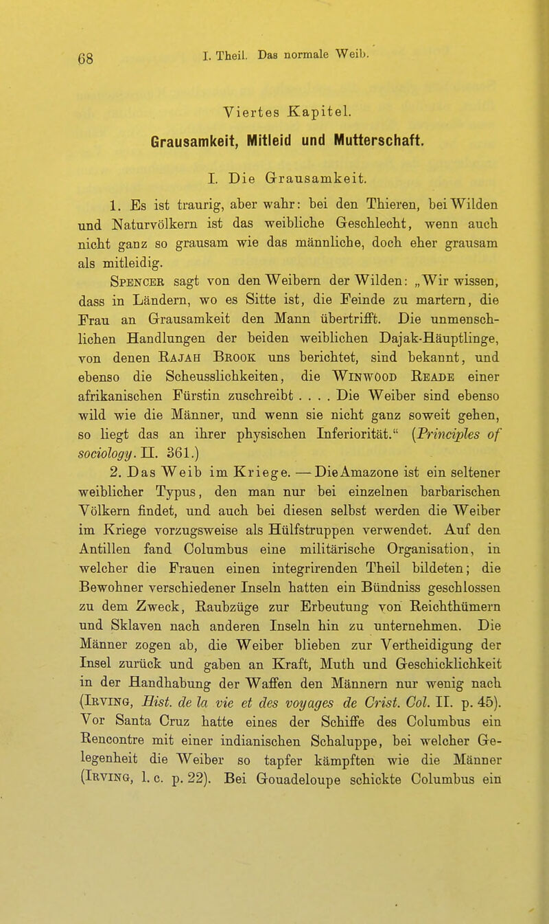 Viertes Kapitel. Grausamkeit, Mitleid und Mutterschaft. I. Die Grausamkeit. 1, Es ist traurig, aber wahr: bei den Thieren, bei Wilden und Naturvölkern ist das weibliche Geschleckt, wenn auch nicht ganz so grausam wie das männliche, doch eher grausam als mitleidig. Spencer sagt von den Weibern der Wilden: „Wir wissen, dass in Ländern, wo es Sitte ist, die Feinde zu martern, die Frau an Grausamkeit den Mann übertriflFt. Die unmensch- lichen Handlungen der beiden weiblichen Dajak-Häuptlinge, von denen Rajah Brook uns berichtet, sind bekannt, und ebenso die Scheusslichkeiten, die WinwOod Rbadb einer afrikanischen Fürstin zuschreibt .... Die Weiber sind ebenso wild wie die Männer, und wenn sie nicht ganz soweit gehen, so liegt das an ihrer physischen Inferiorität. {Principles of sociology. U. 361.) 2. Das Weib im Kriege. —DieAmazone ist ein seltener weiblicher Typus, den man nur bei einzelnen barbarischen Völkern findet, und auch bei diesen selbst werden die Weiber im Kriege vorzugsweise als Hülfstruppen verwendet. Auf den Antillen fand Columbus eine militärische Organisation, in welcher die Frauen einen integrirenden Theil bildeten; die Bewohner verschiedener Inseln hatten ein Bündniss geschlossen zu dem Zweck, Raubzüge zur Erbeutung von Reichthümern und Sklaven nach anderen Inseln hin zu unternehmen. Die Männer zogen ab, die Weiber blieben zur Vertheidigung der Insel zurück und gaben an Kraft, Muth und Geschicklichkeit in der Handhabung der Waffen den Männern nur wenig nach (Irving, Hist. de la vie et des voyages de Crist. Gol. II. p. 45). Vor Santa Cruz hatte eines der Schiffe des Columbus ein Rencontre mit einer indianischen Schaluppe, bei welcher Ge- legenheit die Weiber so tapfer kämpften wie die Männer (Irving, 1. c. p. 22). Bei Gouadeloupe schickte Columbus ein