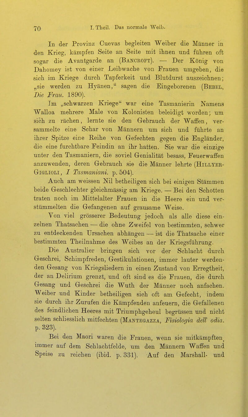 In der Provinz Cuevas begleiten Weiber die Männer in den Krieg, kämpfen Seite an Seite mit ihnen und fübren oft sogar die Avantgarde an (Bancropt). — Der König von Dabomey ist von einer Leibwache von Frauen umgeben, die sieb im Kriege durcb Tapferkeit und Blutdurst auszeichnen; „sie werden zu Hyänen, sagen die Eingeborenen (Bebel, Die Frau. 1890). Im „schwarzen Kriege war eine Tasmanierin Namens Walloa mehrere Male von Kolonisten beleidiq-t worden: um sich zu rächen, lernte sie den Gebrauch der Waflfen, ver- sammelte eine Schar von Männern um sich und führte an ihrer Spitze eine Reihe von Gefechten gegen die Engländer, die eine furchtbare Feindin an ihr hatten. Sie war die einzige unter den Tasmaniern, die soviel Genialität besass, Feuerwaffen anzuwenden, deren Gebrauch sie die Männer lehrte (Hillyer- GiGLiOLi, I Tasmaniani. p. 504). Auch am weissen Nil betheiligen sich bei einigen Stämmen beide Geschlechter gleichmässig am Kriege. — Bei den Schotten traten noch im Mittelalter Frauen in die Heere ein und ver- stümmelten die Gefangenen auf grausame Weise. Yon viel grösserer Bedeutung jedoch als alle diese ein- zelnen Thatsachen — die ohne Zweifel von bestimmten, schwer zu entdeckenden Ursachen abhängen — ist die Thatsache einer bestimmten Theilnahme des Weibes an der Kriegsführung. Die Australier bringen sich vor der Schlacht durch Geschrei, Schimpfreden, Gestikulationen, immer lauter werden- den Gesang von Kriegsliedern in einen Zustand von Erregtheit, der an Delirium grenzt, und oft sind es die Frauen, die durch Gesang und Geschrei die Wuth der Männer noch anfachen. Weiber und Kinder betheiligen sich oft am Gefecht, indem sie durch ihr Zurufen die Kämpfenden anfeuern, die Gefallenen des feindlichen Heeres mit Triumphgeheul begrüssen und nicht selten schliesslich mitfechten (Mantegazza, Fisiologia deU odia. p. 323). Bei den Maori waren die Frauen, wenn sie mitkämpften^ immer auf dem Schlachtfelde, um den Männern Waffen und Speise zu reichen (ibid. p. 331). Auf den Marshall- und