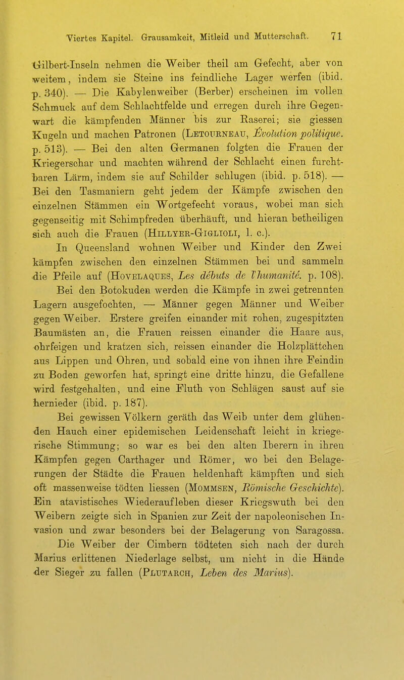 Gilbert-Inseln nehmen die Weiber theil am Glefecht, aber von weitem, indem sie Steine ins feindliclie Lager werfen (ibid. p. 340). — Die Kabylenweiber (Berber) erscheinen im vollen Schmuck auf dem Schlachtfelde und erregen durch ihre Gegen- wart die kämpfenden Männer bis zur Raserei; sie giessen Kugeln und machen Patronen (Letgürneau, J^volution poUtique. p. 513). — Bei den alten Germanen folgten die Frauen der Kriegerschar und machten während der Schlacht einen furcht- l)aren Lärm, indem sie auf Schilder schlugen (ibid. p. 518). — Bei den Tasmaniern geht jedem der Kämpfe zwischen den einzelnen Stämmen ein Wortgefecht voraus, wobei man sich gegenseitig mit Schimpfreden überhäuft, und hieran betheiligen sich auch die Frauen (Hillyer-Giglioli, 1. c). In Queensland wohnen Weiber und Kinder den Zwei kämpfen zwischen den einzelnen Stämmen bei und sammeln die Pfeile auf (Hovelaques, Les debuts de Thumanite. p. 108). Bei den Botokuden werden die Kämpfe in zwei getrennten Lagern ausgefochten, — Männer gegen Männer und Weiber gegen Weiber. Erstere greifen einander mit rohen,, zugespitzten Baumästen an, die Frauen reissen einander die Haare aus, ohrfeigen und kratzen sich, reissen einander die Holzplättchen aus Lippen und Ohren, und sobald eine von ihnen ihre Feindin zu Boden geworfen hat, springt eine dritte hinzu, die Gefallene wird festgehalten, und eine Fluth von Schlägen saust auf sie hernieder (ibid. p. 187). Bei gewissen Völkern geräth das Weib unter dem glühen- den Hauch einer epidemischen Leidenschaft leicht in kriege- rische Stimmung; so war es bei den alten Iberern in ihren Kämpfen gegen Carthager und Römer, wo bei den Belage- rungen der Städte die Frauen heldenhaft kämpften und sich oft massenweise tödten Hessen (Mommsen, Römische GesehieJitc). Ein atavistisches Wiederaufleben dieser Kriegswuth bei den Weibern zeigte sich in Spanien zur Zeit der napoleonischen In- vasion und zwar besonders bei der Belagerung von Saragossa. Die Weiber der Cimbern tödteten sich nach der durch Marius erlittenen Niederlage selbst, um nicht in die Hände der Sieger zu fallen (Plutarch, Leben des Marius).