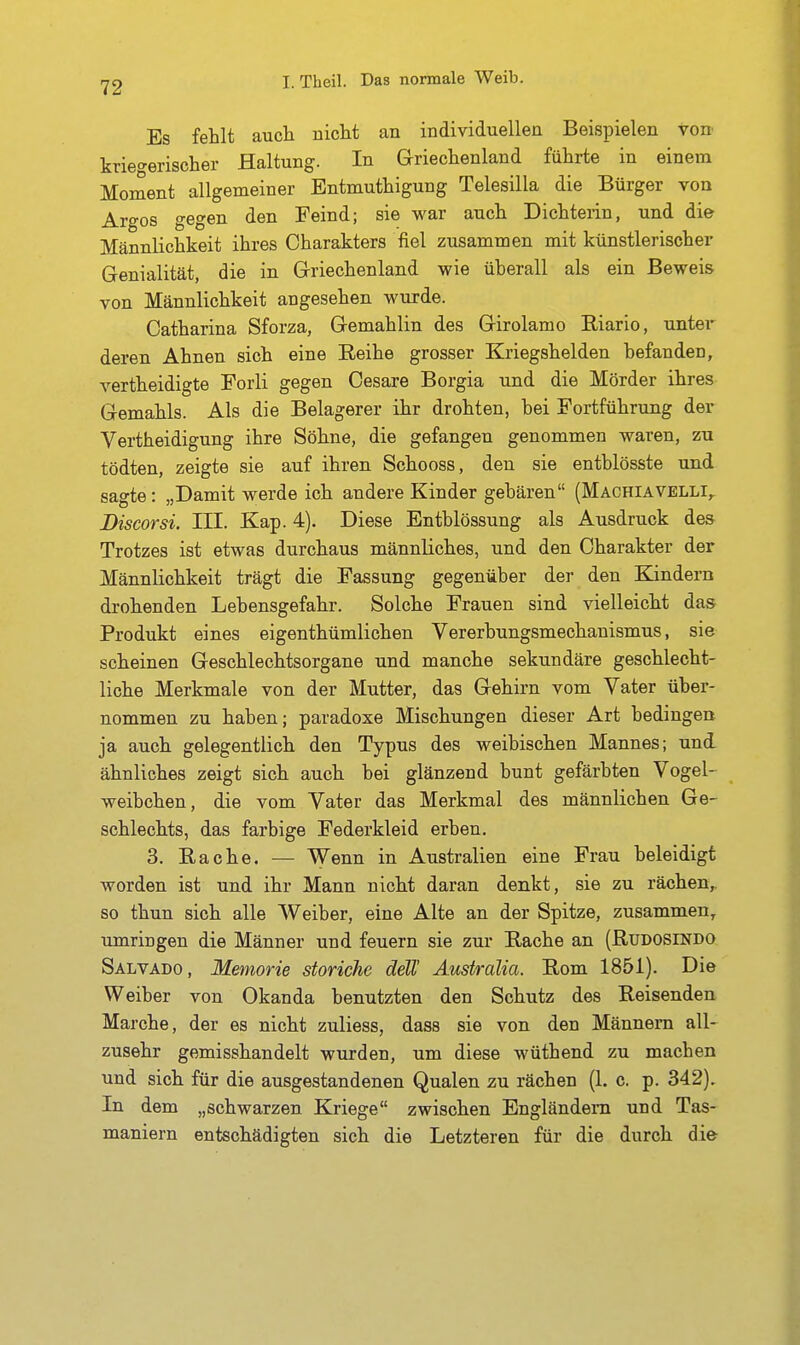 Es fehlt auch nicht an individuellen Beispielen von kriegerischer Haltung. In Griechenland führte in einem Moment allgemeiner Entmuthigung Telesilla die Bürger von Argos gegen den Feind; sie war auch Dichterin, und die Männlichkeit ihres Charakters fiel zusammen mit künstlerischer Genialität, die in Griechenland wie überall als ein Beweis von Männlichkeit angesehen wurde. Catharina Sforza, Gemahlin des Girolamo Riario, untei' deren Ahnen sich eine Reihe grosser Kriegshelden befanden, vertheidigte Forli gegen Cesare Borgia und die Mörder ihres Gemahls. Als die Belagerer ihr drohten, bei Fortführung der Vertheidigung ihre Söhne, die gefangen genommen waren, zu tödten, zeigte sie auf ihren Schooss, den sie entblösste und sagte: „Damit werde ich andere Kinder gebären (Machiavelli,, Discorsi. III. Kap. 4). Diese Entblössung als Ausdruck des Trotzes ist etwas durchaus männliches, und den Charakter der Männlichkeit trägt die Fassung gegenüber der den Kindern drohenden Lebensgefahr. Solche Frauen sind vielleicht das Produkt eines eigenthümlichen Vererbungsmechauismus, sie scheinen Geschlechtsorgane und manche sekundäre geschlecht- liche Merkmale von der Mutter, das Gehirn vom Vater über- nommen zu haben; paradoxe Mischungen dieser Art bedingen ja auch gelegentlich den Typus des weibischen Mannes; und ähnliches zeigt sich auch bei glänzend bunt gefärbten Vogel- weibchen, die vom Vater das Merkmal des männlichen Ge- schlechts, das farbige Federkleid erben. 3. Rache. — Wenn in Australien eine Frau beleidigt worden ist und ihr Mann nicht daran denkt, sie zu rächen,, so thun sich alle Weiber, eine Alte an der Spitze, zusammen^ umringen die Männer und feuern sie zur Rache an (Rudosindo Salvado, Memorie storiche deW Äustralia. Rom 1851). Die Weiber von Okanda benutzten den Schutz des Reisenden Marche, der es nicht zuliess, dass sie von den Männern all- zusehr gemisshandelt wurden, um diese wüthend zu machen und sich für die ausgestandenen Qualen zu rächen (1. c. p. 342), In dem „schwarzen Kriege zwischen Engländern und Tas- maniern entschädigten sich die Letzteren für die durch die