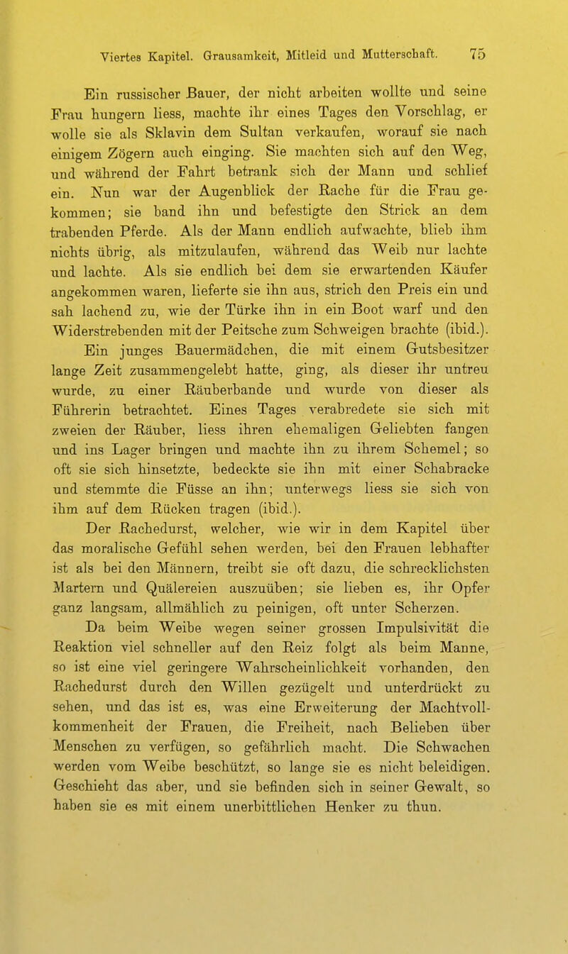 Ein russischer Bauer, der nicht arbeiten wollte und seine Frau hungern Hess, machte ihr eines Tages den Vorschlag, er wolle sie als Sklavin dem Sultan verkaufen, worauf sie nach einigem Zögern auch einging. Sie machten sich auf den Weg, und während der Fahrt betrank sich der Mann und schlief ein. Nun war der Augenblick der Rache für die Frau ge- kommen; sie band ihn und befestigte den Strick an dem trabenden Pferde. Als der Mann endlich aufwachte, blieb ihm nichts übrig, als mitzulaufen, während das Weib nur lachte und lachte. Als sie endlich bei dem sie erwartenden Käufer angekommen waren, lieferte sie ihn aus, strich den Preis ein und sah lachend zu, wie der Türke ihn in ein Boot warf und den Widerstrebenden mit der Peitsche zum Schweigen brachte (ibid.). Ein junges Bauermädchen, die mit einem Grutsbesitzer lange Zeit zusammengelebt hatte, ging, als dieser ihr untreu wurde, zu einer Räuberbande und wurde von dieser als Führerin betrachtet. Eines Tages verabredete sie sich mit zweien der Räuber, Hess ihren ehemaligen Geliebten fangen und ins Lager bringen und machte ihn zu ihrem Schemel; so oft sie sich hinsetzte, bedeckte sie ihn mit einer Schabracke und stemmte die Füsse an ihn; unterwegs Hess sie sich von ihm auf dem Rücken tragen (ibid.). Der Rachedurst, welcher, wie wir in dem Kapitel über das moralische Gefühl sehen werden, bei den Frauen lebhafter ist als bei den Männern, treibt sie oft dazu, die schrecklichsten Martern und Quälereien auszuüben; sie lieben es, ihr Opfer ganz langsam, allmählich zu peinigen, oft unter Scherzen. Da beim Weibe wegen seiner grossen Impulsivität die Reaktion viel schneller auf den Reiz folgt als beim Manne, so ist eine viel geringere Wahrscheinlichkeit vorhanden, den Rachedurst durch den Willen gezügelt und unterdrückt zu sehen, und das ist es, was eine Erweiterung der Machtvoll- kommenheit der Frauen, die Freiheit, nach Belieben über Menschen zu verfügen, so gefährlich macht. Die Schwachen werden vom Weibe beschützt, so lange sie es nicht beleidigen. Geschieht das aber, und sie befinden sich in seiner Gewalt, so haben sie es mit einem unerbittlichen Henker zu thun.