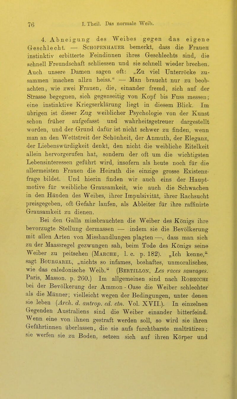 4. Abneigung des Weibes gegen das eigene Grescbleclit. — Schopenhauer bemerkt, dass die Frauen instinktiv erbitterte Feindinnen ibres Gescblecbts sind, die scbnell Freundschaft scbiiessen und sie schnell wieder brechen. Auch unsere Damen sagen oft: „Zu viel Unterröcke zu- sammen machen allzu heiss. — Man braucht nur zu beob- achten, wie zwei Frauen, die, einander fremd, sich auf der Strasse begegnen, sich gegenseitig von Kopf bis Fuss messen; eine instinktive Kriegserklärung liegt in diesem Blick. Im übrigen ist dieser Zug weiblicher Psychologie von der Kunst schon früher aufgefasst und wahrheitsgetreuer dargestellt worden, und der Grund dafür ist nicht schwer zu finden, wenn man an den Wettstreit der Schönheit, der Anmuth, der Eleganz, der Liebenswürdigkeit denkt, den nicht die weibliche Eitelkeit allein hervorgerufen hat, sondern der oft um die wichtigsten Lebensinteressen geführt wird, insofern als heute noch für die allermeisten Frauen die Heirath die einzige grosse Existenz- frage bildet. Und hierin finden wir auch eins der Haupt- motive für weibliche Grausamkeit, wie auch die Schwachen in den Händen des Weibes, ihrer Impulsivität, ihrer ßachsucht preisgegeben, oft Gefahr laufen, als Abieiter für ihre raffinirte Grausamkeit zu dienen. Bei den Galla missbrauchten die Weiber des Königs ihre bevorzugte Stellung dermassen — indem sie die Bevölkerung mit allen Arten von Misshandlungen plagten —, dass man sich zu der Maassregel gezwungen sah, beim Tode des Königs seine Weiber zu peitschen (Marche, 1. c. p. 182). „Ich kenne, sagt BoURGAREL, „nichts so infames, boshaftes, unmoralisches, wie das caledonische Weib. (Bbrtillon, Les races sauvages. Paris, Masson. p. 260.) Im allgemeinen sind nach Robecchi bei der Bevölkerung der Ammon - Oase die Weiber schlechter als die Männer; vielleicht wegen der Bedingungen, unter denen sie leben [Arch. d. antrop. ed. etn. Vol. XVII.). In einzelnen Gegenden Australiens sind die Weiber einander bitterfeind. Wenn eine von ihnen gestraft werden soll, so wird sie ihren Gefährtinnen überlassen, die sie aufs furchtbarste malträtiren; sie werfen sie zu Boden, setzen sich auf ihren Körper und