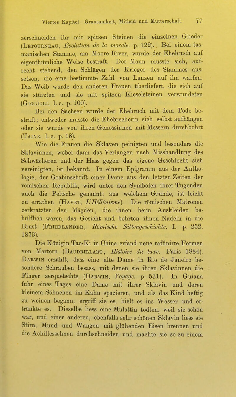 verschneiden ilir mit spitzen Steinen die einzelnen Glieder (Letourneau, Involution de la morde, p. 122).. Bei einem tas- manisclien Stamme, am Moore River, wurde der Ehebruch auf eigenthümliche Weise bestraft. Der Mann musste sich, auf- recht stehend, den Schlägen der Krieger des Stammes aus- setzen, die eine bestimmte Zahl von Lanzen auf ihn warfen. Das Weib wurde den anderen Frauen überliefert, die sich auf sie stürzten und sie mit spitzen Kieselsteinen verwundeten {GiGLIOLI, 1. c. p. 100). Bei den Sachsen wurde der Ehebruch mit dem Tode be- straft; entweder musste die Ehebrecherin sich selbst aufhängen oder sie wurde von ihren Genossinnen mit Messern durchbohrt (Taine, 1. c. p. 18). Wie die Frauen die Sklaven peinigten und besonders die Sklavinnen, wobei dann das Verlangen nach Misshandlung des Schwächeren und der Hass gegen das eigene Geschlecht sich vereinigten, ist bekannt. In einem Epigramm aus der Antho- logie, der Grabinschrift einer Dame aus den letzten Zeiten der römischen Republik, wird unter den Symbolen ihrer Tugenden auch die Peitsche genannt; aus welchem Grunde, ist leicht zu errathen (Havet, L'Hellenisme). Die römischen Matronen zerkratzten den Mägden, die ihnen beim Auskleiden be- hülfJich waren, das Gesicht und bohrten ihnen Nadeln in die Brust (Friedländer, Römische Sittengeschichte. I. p. 252. 1873). Die Königin Tao-Ki in China erfand neue raffinirte Formen von Martern (Baudrillart , Histoire du luxe. Paris 1884). Darwin erzählt, dass eine alte Dame in Rio de Janeiro be- sondere Schrauben besass, mit denen sie ihren Sklavinnen die Finger zerquetschte (Darwin, Voyage. p. 531). In Guiana fuhr eines Tages eine Dame mit ihrer Sklavin und deren kleinem Söhnchen im Kahn spazieren, und als das Kind heftig zu weinen begann, ergriff sie es, hielt es ins Wasser und er- tränkte es. Dieselbe Hess eine Mulattin tödten, weil sie schön war, und einer anderen, ebenfalls sehr schönen Sklavin Hess sie Stirn, Mund und Wangen mit glühenden Eisen brennen und die Achillessehnen durchschneiden und machte sie so zu einem