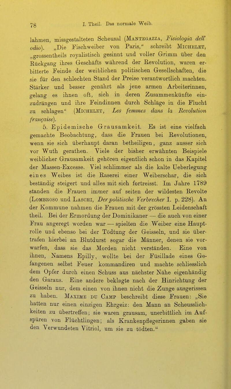 lahmen, missgestalteten Scheusal (Mantegazza, Fisiologia ddl' odio). „Die Fischweiber von Paris, schreibt Michelet, „grossentheils royalistisch gesinnt und voller Grimm über deu Rückgang ihres Geschäfts während der Revolution, waren er- bitterte Feinde der weiblichen politischen Gesellschaften, die sie für den schlechten Stand der Preise verantwortlich machten. Stärker und besser genährt als jene armen Arbeiterinnen, gelang es ihnen oft, sich in deren Zusammenkünfte ein- zudrängen und ihre Feindinnen durch Schläge in die Flucht zu schlagen (Michelet, Les femnies dans la Revolution frangaise). 5. Epidemische Grausamkeit. Es ist eine vielfach gemachte Beobachtung, dass die Frauen bei Revolutionen, wenn sie sich überhaupt daran betheiligen, ganz ausser sich vor Wuth gerathen. Viele der bisher erwähnten Beispiele weiblicher Grausamkeit gehören eigentlich schon in das Kapitel der Massen-Excesse. Viel schlimmer als die kalte Ueberlegung eines Weibes ist die Raserei einer Weiberschar, die sich beständig steigert und alles mit sich fortreisst. Im Jahre 1789 standen die Frauen immer auf selten der wildesten Revolte (LoMBROSO und Laschi, Der politische Verbrecher I. p. 228). An der Kommune nahmen die Frauen mit der grössten Leidenschaft theil. Bei der Ermordung der Dominikaner — die auch von einer Frau angeregt worden war — spielten die Weiber eine Haupt- rolle und ebenso bei der Tödtung der Geissein, und sie über- trafen hierbei an Blutdurst sogar die Männer, denen sie vor- warfen, dass sie das Morden nicht verständen. Eine von ihnen, Namens Epilly, wollte bei der Füsillade eines Ge- fangenen selbst Feuer kommandiren und machte schliesslich dem Opfer durch einen Schuss aus nächster Nähe eigenhändig den Garaus. Eine andere beklagte nach der Hinrichtung der Geissein nur, dem einen von ihnen nicht die Zunge ausgerissen zu haben. Maxime du Camp beschreibt diese Frauen: „Sie hatten nur einen einzigen Ehrgeiz: den Mann an Scheusslich- keiten zu übertreffen; sie waren grausam, unerbittlich im Auf- spüren von Flüchtlingen; als Krankenpflegerinnen gaben sie den Verwundeten Vitriol, um sie zu tödten.