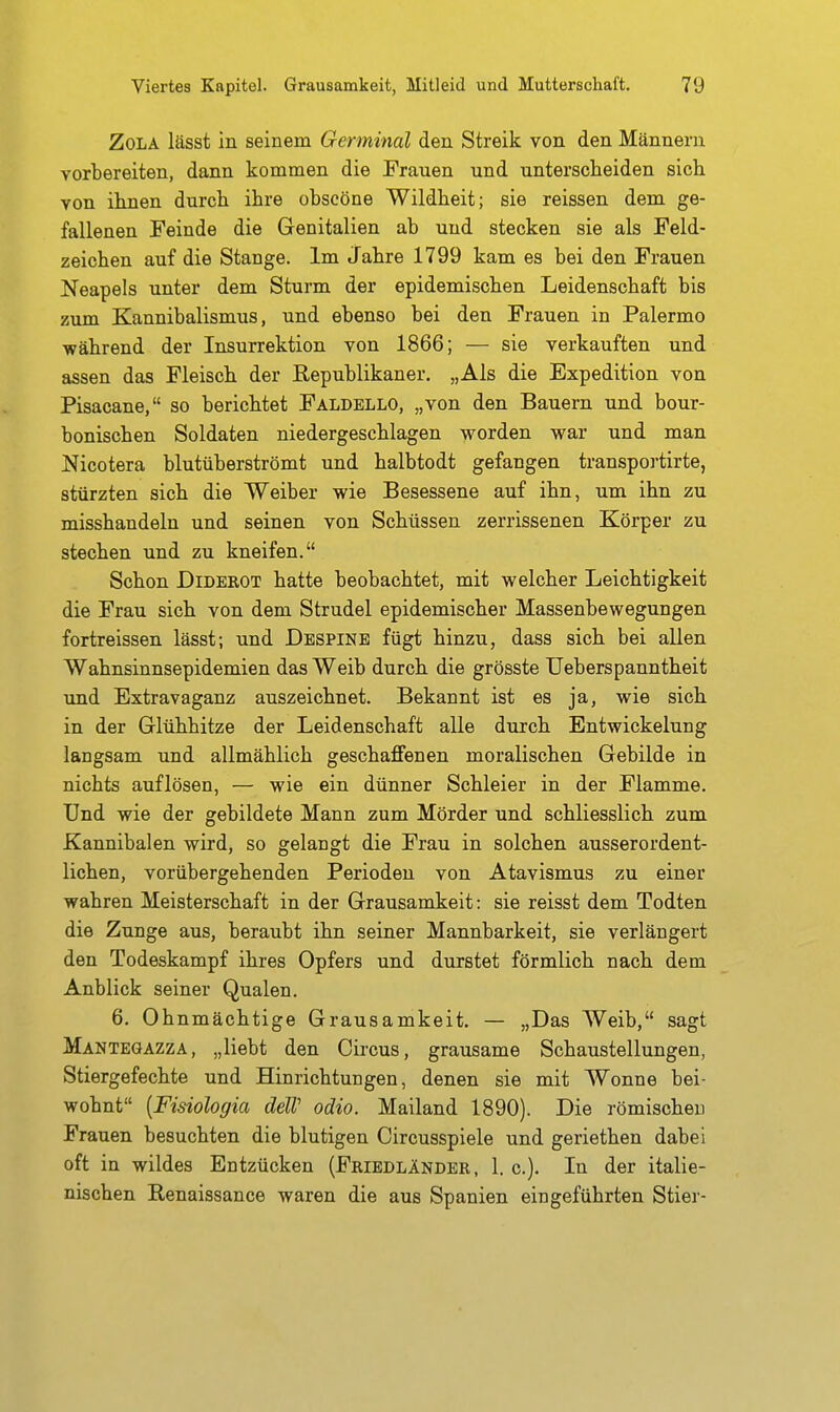 Zola lässt in seinem Germinal den Streik von den Männern vorbereiten, dann kommen die Frauen und unterscheiden sich von ihnen durch ihre obscöne Wildheit; sie reissen dem ge- fallenen Feinde die Genitalien ab und stecken sie als Feld- zeichen auf die Stange. Im Jahre 1799 kam es bei den Frauen Neapels unter dem Sturm der epidemischen Leidenschaft bis zum Kannibalismus, und ebenso bei den Frauen in Palermo während der Insurrektion von 1866; — sie verkauften und assen das Fleisch der Republikaner. „Als die Expedition von Pisacane, so berichtet Faldello, „von den Bauern und bour- bonischen Soldaten niedergeschlagen worden war und man Nicotera blutüberströmt und halbtodt gefangen transportirte, stürzten sich die Weiber wie Besessene auf ihn, um ihn zu misshandeln und seinen von Schüssen zerrissenen Körper zu stechen und zu kneifen. Schon Diderot hatte beobachtet, mit welcher Leichtigkeit die Frau sich von dem Strudel epidemischer Massenbewegungen fortreissen lässt; und Despinb fügt hinzu, dass sich bei allen Wahnsinnsepidemien das Weib durch die grösste Ueberspanntheit \md Extravaganz auszeichnet. Bekannt ist es ja, wie sich in der Glühhitze der Leidenschaft alle durch Entwickelung langsam und allmählich geschaffenen moralischen Gebilde in nichts auflösen, — wie ein dünner Schleier in der Flamme. Und wie der gebildete Mann zum Mörder und schliesslich zum Kannibalen wird, so gelangt die Frau in solchen ausserordent- lichen, vorübergehenden Perioden von Atavismus zu einer wahren Meisterschaft in der Grausamkeit: sie reisst dem Todten die Zunge aus, beraubt ihn seiner Mannbarkeit, sie verlängert den Todeskampf ihres Opfers und durstet förmlich nach dem Anblick seiner Qualen. 6. Ohnmächtige Grausamkeit. — „Das Weib, sagt Mantegazza, „liebt den Circus, grausame Schaustellungen, Stiergefechte und Hinrichtungen, denen sie mit Wonne bei- wohnt [Fisiologia delV odio. Mailand 1890). Die römischen Frauen besuchten die blutigen Circusspiele und geriethen dabei oft in wildes Entzücken (Friedländer, 1. c). In der italie- nischen Renaissance waren die aus Spanien eingeführten Stier-