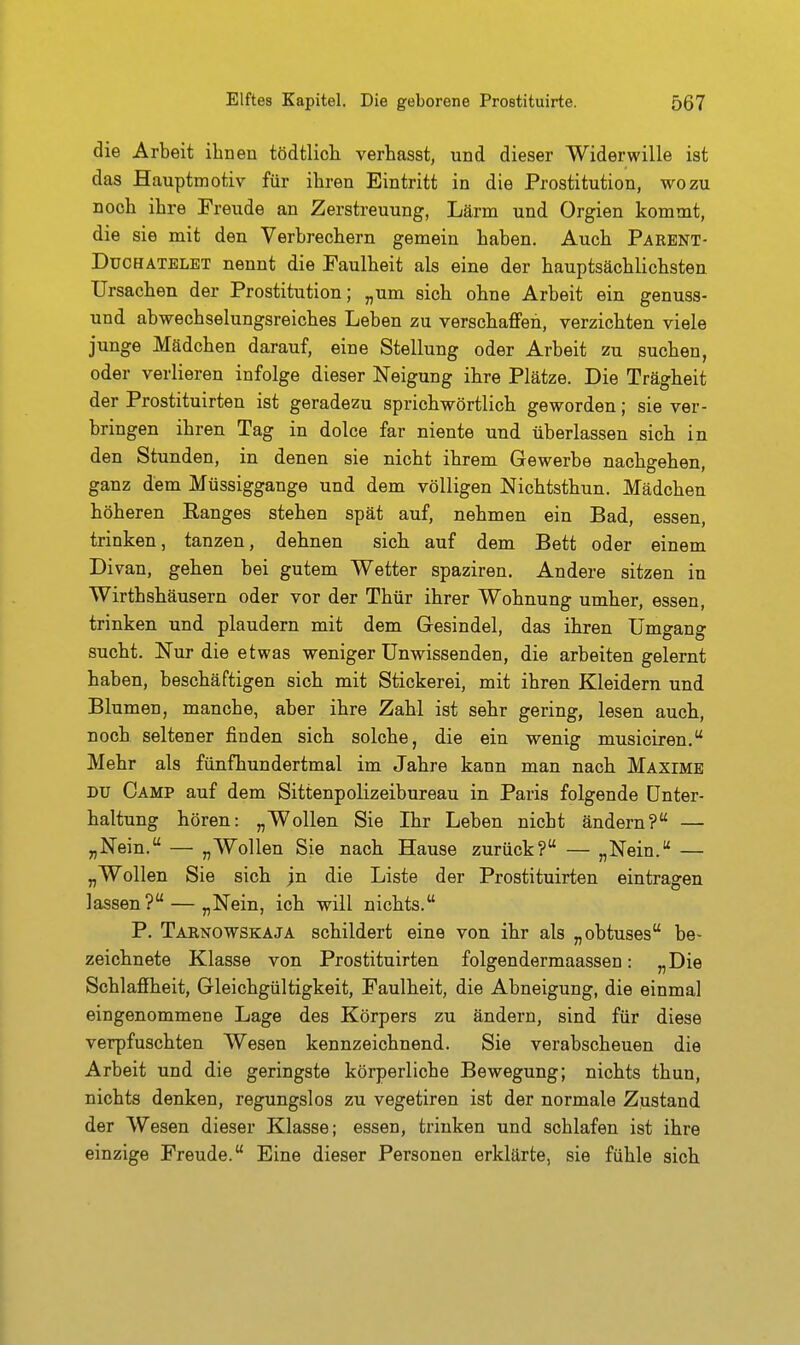 die Arbeit ihnen tödtlich verhasst, und dieser Widerwille ist das Hauptmotiv für ihren Eintritt in die Prostitution, wozu noch ihre Freude an Zerstreuung, Lärm und Orgien kommt, die sie mit den Verbrechern gemein haben. Auch Parent- DucHATELET nennt die Faulheit als eine der hauptsächlichsten Ursachen der Prostitution; „um sich ohne Arbeit ein genuss- und abwechselungsreiches Leben zu verschaffen, verzichten viele junge Mädchen darauf, eine Stellung oder Arbeit zu suchen, oder verlieren infolge dieser Neigung ihre Plätze. Die Trägheit der Prostituirten ist geradezu sprichwörtlich geworden; sie ver- bringen ihren Tag in dolce far niente und überlassen sich in den Stunden, in denen sie nicht ihrem Gewerbe nachgehen, ganz dem Müssiggange und dem völligen Nichtsthun. Mädchen höheren Ranges stehen spät auf, nehmen ein Bad, essen, trinken, tanzen, dehnen sich auf dem Bett oder einem Divan, gehen bei gutem Wetter spaziren. Andere sitzen in Wirthshäusern oder vor der Thür ihrer Wohnung umher, essen, trinken und plaudern mit dem Gesindel, das ihren Umgang sucht. Nur die etwas weniger Unwissenden, die arbeiten gelernt haben, beschäftigen sich mit Stickerei, mit ihren Kleidern und Blumen, manche, aber ihre Zahl ist sehr gering, lesen auch, noch seltener finden sich solche, die ein wenig musiciren. Mehr als fünfhundertmal im Jahre kann man nach Maxime DU Camp auf dem Sittenpolizeibureau in Paris folgende Unter- haltung hören: „Wollen Sie Ihr Leben nicht ändern? — „Nein. — „Wollen Sie nach Hause zurück? — „Nein. — „Wollen Sie sich ;n die Liste der Prostituirten eintragen lassen? — „Nein, ich will nichts. P. Tarnowskaja schildert eine von ihr als „obtuses be- zeichnete Klasse von Prostituirten folgendermaassen: „Die Schlaffheit, Gleichgültigkeit, Faulheit, die Abneigung, die einmal eingenommene Lage des Körpers zu ändern, sind für diese verpfuschten Wesen kennzeichnend. Sie verabscheuen die Arbeit und die geringste körperliche Bewegung; nichts thun, nichts denken, regungslos zu vegetiren ist der normale Z^stand der Wesen dieser Klasse; essen, trinken und schlafen ist ihre einzige Freude. Eine dieser Personen erklärte, sie fühle sich