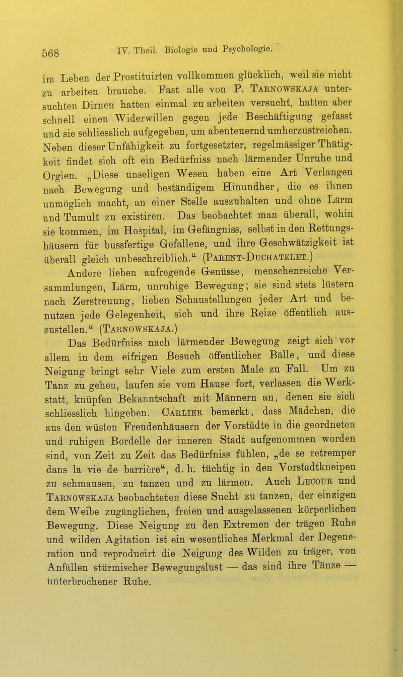 im Leben der Prostituirten vollkommeii glücklich, weil sie nicht zn arbeiten brauche. Fast alle von P. Tarnowskaja unter- suchten Dirnen hatten einmal zu arbeiten versucht, hatten aber schnell einen Widerwillen gegen jede Beschäftigung gefasst und sie schliesslich aufgegeben, um abenteuernd umherzustreichen. Neben dieser Unfähigkeit zu fortgesetzter, regelmässiger Thätig- keit findet sich oft ein Bedürfniss nach lärmender Unruhe und Orgien. „Diese unseligen Wesen haben eine Art Verlangen nach Bewegung und beständigem Hinundher, die es ihnen unmöglich macht, an einer Stelle auszuhalten und ohne Lärm und Tumult zu existiren. Das beobachtet man überall, wohin sie kommen, im Hospital, im Gefängniss, selbst in den Rettungs- häusern für bussfertige Gefallene, und ihre Geschwätzigkeit ist überall gleich unbeschreiblich. (Parent-Duchatblet.) Andere lieben aufregende Genüsse, menschenreiche Ver- sammlungen, Lärm, unruhige Bewegung; sie sind stets lüstern nach Zerstreuung, lieben Schaustellungen jeder Art und be- nutzen jede Gelegenheit, sich und ihre Reize öflentlich aus- zustellen. (Tarnowskaja.) Das Bedürfniss nach lärmender Bewegung zeigt sich vor allem in dem eifrigen Besuch öffentlicher Bälle, und diese Neigung bringt sehr Viele zum ersten Male zu Fall. Um zu Tanz zu gehen, laufen sie vom Hause fort, verlassen die Werk- statt, knüpfen Bekanntschaft mit Männern an, denen sie sich schliesslich hingeben. Carlier bemerkt, dass Mädchen, die aus den wüsten Freudenhäusern der Vorstädte in die geordneten und ruhigen Bordelle der inneren Stadt aufgenommen worden sind, von Zeit zu Zeit das Bedürfniss fühlen, „de se retremper dans la vie de barrifere, d.h. tüchtig in den Vorstadtkneipen zu schmausen, zu tanzen und zu lärmen. Auch Lecour und Tarnowskaja beobachteten diese Sucht zu tanzen, der einzigen dem Weibe zugänglichen, freien und ausgelassenen körperlichen Bewegung. Diese Neigung zu den Extremen der trägen Ruhe und wilden Agitation ist ein wesentliches Merkmal der Degene- ration und reproducirt die Neigung des Wilden zu träger, von Anfällen stürmischer Bewegungslust — das sind ihre Tänze — iinterbrochener Ruhe.
