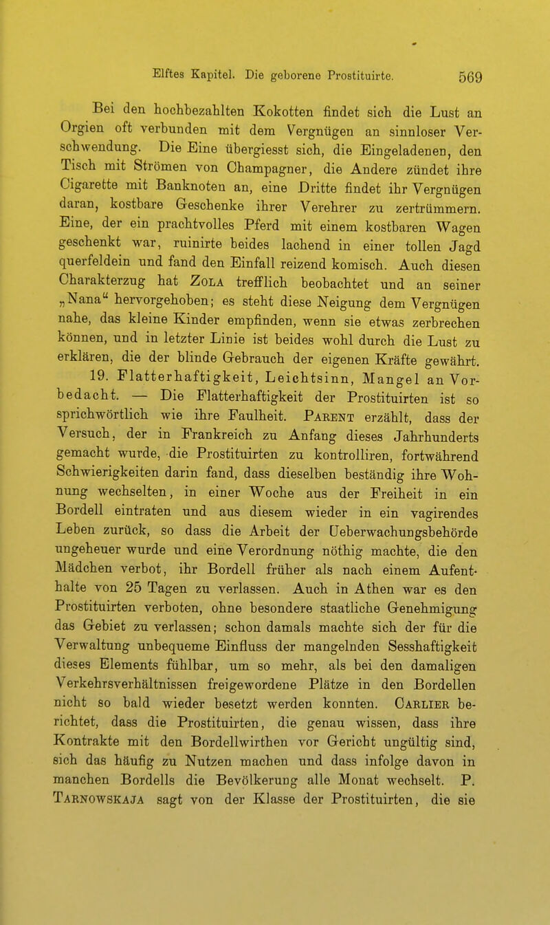 Bei den hochbezahlten Kokotten findet sich die Lust an Orgien oft verbunden mit dem Vergnügen an sinnloser Ver- schwendung. Die Eine übergiesst sich, die Eingeladenen, den Tisch mit Strömen von Champagner, die Andere zündet ihre Cigarette mit Banknoten an, eine Dritte findet ihr Vergnügen daran, kostbare Geschenke ihrer Verehrer zu zertrümmern. Eine, der ein prachtvolles Pferd mit einem kostbaren Wagen geschenkt war, ruinirte beides lachend in einer tollen Jagd querfeldein und fand den Einfall reizend komisch. Auch diesen Charakterzug hat Zola trefilich beobachtet und an seiner „Nana hervorgehoben; es steht diese Neigung dem Vergnügen nahe, das kleine Kinder empfinden, wenn sie etwas zerbrechen können, und in letzter Linie ist beides wohl durch die Lust zu erklären, die der blinde Gebrauch der eigenen Kräfte gewährt. 19. Flatterhaftigkeit, Leichtsinn, Mangel an Vor- bedacht. — Die Flatterhaftigkeit der Prostituirten ist so sprichwörtlich wie ihre Faulheit. Pakent erzählt, dass der Versuch, der in Frankreich zu Anfang dieses Jahrhunderts gemacht wurde, die Prostituirten zu kontrolliren, fortwährend Schwierigkeiten darin fand, dass dieselben beständig ihre Woh- nung wechselten, in einer Woche aus der Freiheit in ein Bordell eintraten und aus diesem wieder in ein vagirendes Leben zurück, so dass die Arbeit der CJeberwachungsbehörde ungeheuer wurde und eine Verordnung nöthig machte, die den Mädchen verbot, ihr Bordell früher als nach einem Aufent- halte von 25 Tagen zu verlassen. Auch in Athen war es den Prostituirten verboten, ohne besondere staatliche Genehmigung das Gebiet zu verlassen; schon damals machte sich der für die Verwaltung unbequeme Einfluss der mangelnden Sesshaftigkeit dieses Elements fühlbar, um so mehr, als bei den damaligen Verkehrsverhältnissen freigewordene Plätze in den Bordellen nicht so bald wieder besetzt werden konnten. Carlier be- richtet, dass die Prostituirten, die genau wissen, dass ihre Kontrakte mit den Bordellwirthen vor Gericht ungültig sind, sich das häufig zu Nutzen machen und dass infolge davon in manchen Bordells die Bevölkerung alle Monat wechselt. P. Tarnowskaja sagt von der Klasse der Prostituirten, die sie