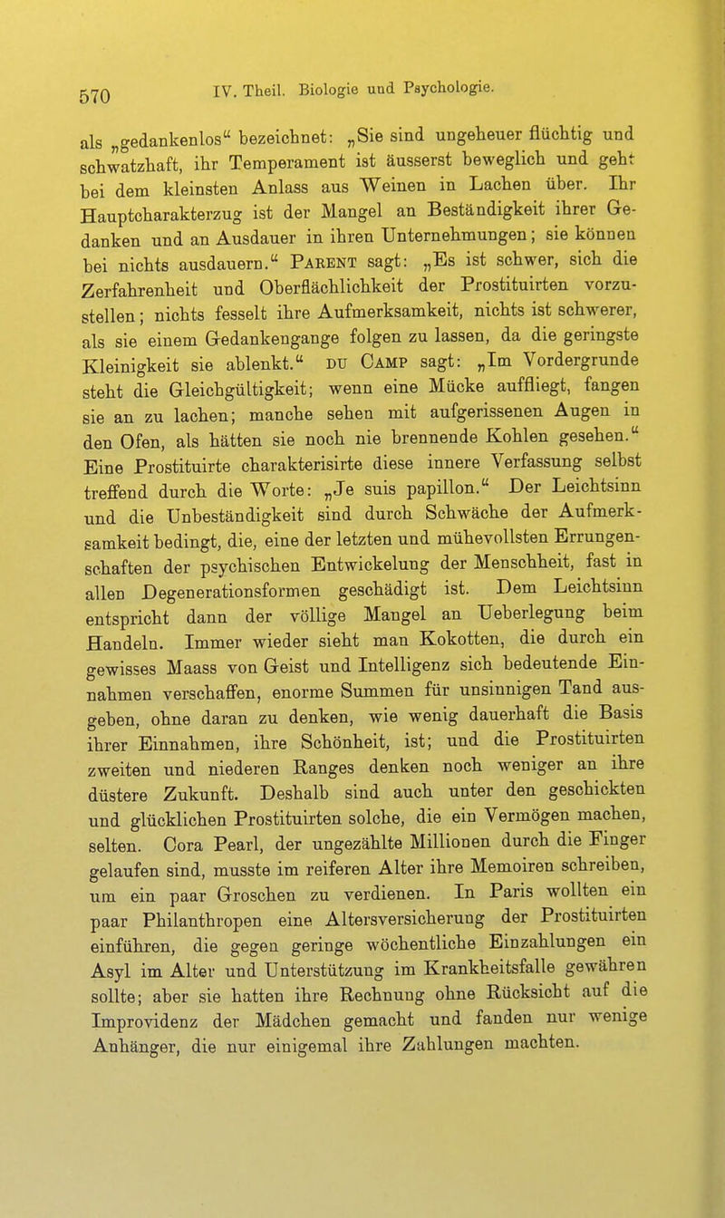 als „gedankenlos bezeichnet: „Sie sind ungeheuer flüchtig und schwatzhaft, ihr Temperament ist äusserst beweglich und geht bei dem kleinsten Anlass aus Weinen in Lachen über. Ihr Hauptcharakterzug ist der Mangel an Beständigkeit ihrer Ge- danken und an Ausdauer in ihren Unternehmungen; sie können bei nichts ausdauern. Parent sagt: „Es ist schwer, sich die Zerfahrenheit und Oberflächlichkeit der Prostituirten vorzu- stellen ; nichts fesselt ihre Aufmerksamkeit, nichts ist schwerer, als sie einem Gredankengange folgen zu lassen, da die geringste Kleinigkeit sie ablenkt. du Camp sagt: „Im Vordergrunde steht die Gleichgültigkeit; wenn eine Mücke auffliegt, fangen sie an zu lachen; manche sehen mit aufgerissenen Augen in den Ofen, als hätten sie noch nie brennende Kohlen gesehen. Eine Prostituirte charakterisirte diese innere Verfassung selbst treffend durch die Worte: „Je suis papillon. Der Leichtsinn und die Unbeständigkeit sind durch Schwäche der Aufmerk- samkeit bedingt, die, eine der letzten und mühevollsten Errungen- schaften der psychischen Entwickelung der Menschheit, fast in allen Degenerationsformen geschädigt ist. Dem Leichtsinn entspricht dann der völlige Mangel an Ueberlegung beim Handeln. Immer wieder sieht man Kokotten, die durch ein gewisses Maass von Geist und Intelligenz sich bedeutende Ein- nahmen verschaffen, enorme Summen für unsinnigen Tand aus- geben, ohne daran zu denken, wie wenig dauerhaft die Basis ihrer Einnahmen, ihre Schönheit, ist; und die Prostituirten zweiten und niederen Ranges denken noch weniger an ihre düstere Zukunft. Deshalb sind auch unter den geschickten und glücklichen Prostituirten solche, die ein Vermögen machen, selten. Cora Pearl, der ungezählte Millionen durch die Finger gelaufen sind, musste im reiferen Alter ihre Memoiren schreiben, um ein paar Groschen zu verdienen. In Paris wollten ein paar Philanthropen eine Altersversicherung der Prostituirten einführen, die gegen geringe wöchentliche Einzahlungen ein Asyl im Alter und Unterstützung im Krankheitsfalle gewähren sollte; aber sie hatten ihre Rechnung ohne Rücksicht auf die Improvidenz der Mädchen gemacht und fanden nur wenige Anhänger, die nur einigemal ihre Zahlungen machten.