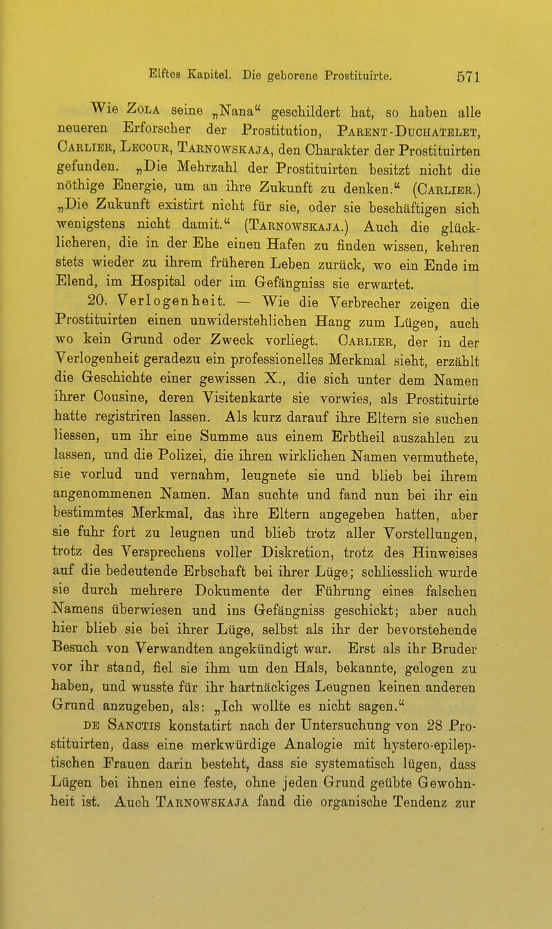Wie Zola seine „Nana geschildert hat, so haben alle neueren Erforscher der Prostitution, Parent-Duchatelet, Carlier, Lecour, Tarnowskaja, den Charakter der Prostituirten gefunden. „Die Mehrzahl der Prostituirten besitzt nicht die nöthige Energie, um an ihre Zukunft zu denken. (Carlier.) „Die Zukunft existirt nicht für sie, oder sie beschäftigen sich wenigstens nicht damit. (Tarnowskaja.) Auch die glück- licheren, die in der Ehe einen Hafen zu finden wissen, kehren stets wieder zu ihrem früheren Leben zurück, wo ein Ende im Elend, im Hospital oder im Gefängniss sie erwartet. 20. Verlogenheit. — Wie die Verbrecher zeigen die Prostituirten einen unwiderstehlichen Hang zum Lügen, auch wo kein Grund oder Zweck vorliegt. Carlier, der in der Verlogenheit geradezu ein professionelles Merkmal sieht, erzählt die Geschichte einer gewissen X., die sich unter dem Namen ihrer Cousine, deren Visitenkarte sie vorwies, als Prostituirte hatte registriren lassen. Als kurz darauf ihre Eltern sie suchen Hessen, um ihr eine Summe aus einem Erbtheil auszahlen zu lassen, und die Polizei, die ihren wirklichen Namen vermuthete, sie vorlud und vernahm, leugnete sie und blieb bei ihrem angenommenen Namen. Man suchte und fand nun bei ihr ein bestimmtes Merkmal, das ihre Eltern angegeben hatten, aber sie fuhr fort zu leugnen und blieb trotz aller Vorstellungen, trotz des Versprechens voller Diskretion, trotz des Hinweises auf die bedeutende Erbschaft bei ihrer Lüge; schliesslich wurde sie durch mehrere Dokumente der Führung eines falschen Namens überwiesen und ins Gefängniss geschickt; aber auch hier blieb sie bei ihrer Lüge, selbst als ihr der bevorstehende Besuch von Verwandten angekündigt war. Erst als ihr Bruder vor ihr stand, fiel sie ihm um den Hals, bekannte, gelogen zu haben, und wusste für ihr hartnäckiges Leugnen keinen anderen Grund anzugeben, als: „Ich wollte es nicht sagen. DE Sanctis konstatirt nach der Untersuchung von 28 Pro- stituirten, dass eine merkwürdige Analogie mit hystero-epilep- tischen Frauen darin besteht, dass sie systematisch lügen, dass Lügen bei ihnen eine feste, ohne jeden Grund geübte Gewohn- heit ist. Auch Tarnowskaja fand die organische Tendenz zur