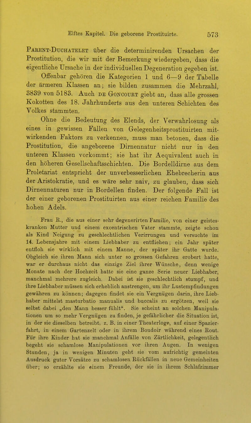 Parent-Duchätelet über die determinirenden Ursachen der Prostitution, die wir mit der Bemerkung wiedergeben, dass die eigentliche Ursache in der individuellen Degeneration gegeben ist. Offenbar gehören die Kategorien 1 und 6—9 der Tabelle der ärmeren Klassen an; sie bilden zusammen die Mehrzahl, 3839 von 5183. Auch de Goncoürt giebt an, dass alle grossen Kokotten des 18. Jahrhunderts aus den unteren Schichten des Volkes stammten. Ohne die Bedeutung des Elends, der Verwahrlosung als eines in gewissen Fällen von Gelegenheitsprostituirten mit- wirkenden Faktors zu verkennen, muss man betonen, dass die Prostitution, die angeborene Dirnennatur nicht nur in den unteren Klassen vorkommt; sie hat ihr Aequivalent auch in den höheren Gesellschaftsschichten. Die Bordelldirne aus dem Proletariat entspricht der unverbesserlichen Ehebrecherin aus der Aristokratie, und es wäre sehr naiv, zu glauben, dass sich Dirnennaturen nur in Bordellen finden. Der folgende Fall ist der einer geborenen Prostituirten aus einer reichen Familie des hohen Adels. Frau E., die aus einer sehr degenerirten Familie, von einer geistes- kranken Mutter und einem excentrischen Vater stammte, zeigte schon als Kind Neigung zu geschlechtlichen Verirrungen und versuchte im 14. Lebensjahre mit einem Liebhaber zu entfliehen; ein Jahr später entfloh sie wirklich mit einem Manne, der später ihr Gatte wurde. Obgleich sie ihren Mann sich unter so grossen Gefahren erobert hatte, war er durchaus nicht das einzige Ziel ihrer Wünsche, denn wenige Monate nach der Hochzeit hatte sie eine ganze Serie neuer Liebhaber, manchmal mehrere zugleich. Dabei ist sie geschlechtlich stumpf, und ihre Liebhaber müssen sich erheblich anstrengen, um ihr Lustempfindungen gewähren zu können; dagegen findet sie ein Vergnügen darin, ihre Lieb- haber mittelst masturbatio manualis und buccalis zu ergötzen, weil sie selbst dabei „den Mann besser fühlt. Sie scheint an solchen Manipula- tionen um so mehr Vergnügen zu finden, je gefährlicher die Situation ist, in der sie dieselben betreibt, z. B. in einer Theaterloge, auf einer Spazier- fahrt, in einem Gartenzelt oder in ihrem Boudoir während eines Eout. Für ihre Kinder hat sie manchmal Anfälle von Zärtlichkeit, gelegentlich begeht sie schamlose Manipulationen vor ihren Augen. In wenigen Stunden, ja in wenigen Minuten geht sie vom aufrichtig gemeinten Ausdruck guter Vorsätze zu schamlosen Eückfällen in neue Gemeinheiten über; so erzählte sie einem Freunde, der sie in ihrem Schlafzimmer