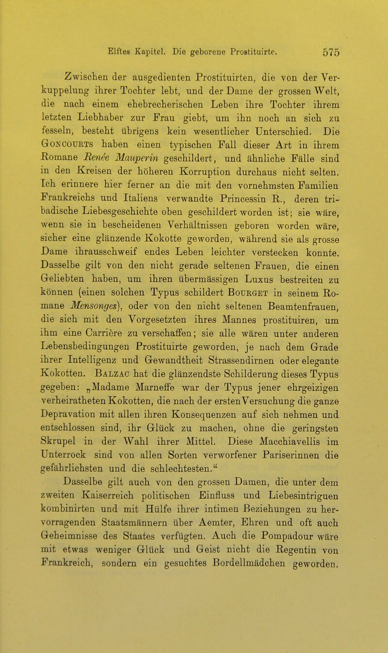 Zwischen der ausgedienten Prostituirten, die von der Ver- kuppelung ihrer Tochter lebt, und der Dame der grossen Welt, die nach einem ehebrecherischen Leben ihre Tochter ihrem letzten Liebhaber zur Frau giebt, um ihn noch an sich zu fesseln, besteht übrigens kein weseutlicher Unterschied. Die GoNCOüRTS haben einen typischen Fall dieser Art in ihrem Eomane Retiee Mauperin geschildert, und ähnliche Fälle sind in den Kreisen der höheren Korruption durchaus nicht selten. Ich erinnere hier ferner an die mit den vornehmsten Familien Frankreichs und Italiens verwandte Princessin R., deren tri- badische Liebesgeschichte oben geschildert worden ist; sie wäre, wenn sie in bescheidenen Verhältnissen geboren worden wäre, sicher eine glänzende Kokotte geworden, während sie als grosse Dame ihrausschweif endes Leben leichter verstecken konnte. Dasselbe gilt von den nicht gerade seltenen Frauen, die einen Geliebten haben, um ihren übermässigen Luxus bestreiten zu können (einen solchen Typus schildert Boürget in seinem Ro- mane Mensonges), oder von den nicht seltenen Beamtenfrauen, die sich mit den Vorgesetzten ihres Mannes prostituiren, um ihm eine Carriere zu verschajffen; sie alle wären unter anderen Lebensbedingungen Prostituirte geworden, je nach dem Grade ihrer Intelligenz und Gewandtheit Strassendirnen oder elegante Kokotten. Balzac hat die glänzendste Schilderung dieses Typus gegeben: „Madame MarneflFe war der Typus jener ehrgeizigen verheiratheten Kokotten, die nach der ersten Versuchung die ganze Depravation mit allen ihren Konsequenzen auf sich nehmen und entschlossen sind, ihr Glück zu machen, ohne die geringsten Skrupel in der Wahl ihrer Mittel. Diese Macchiavellis im Unterrock sind von allen Sorten verworfener Pariserinnen die gefährlichsten und die schlechtesten. Dasselbe gilt auch von den grossen Damen, die unter dem zweiten Kaiserreich politischen Einfluss und Liebesintriguen kombinirten und mit Hülfe ihrer intimen Beziehungen zu her- vorragenden Staatsmännern über Aemter, Ehren und oft auch Geheimnisse des Staates verfügten. Auch die Pompadour wäre mit etwas weniger Glück und Geist nicht die Regentin von Frankreich, sondern ein gesuchtes Bordellmädchen geworden.