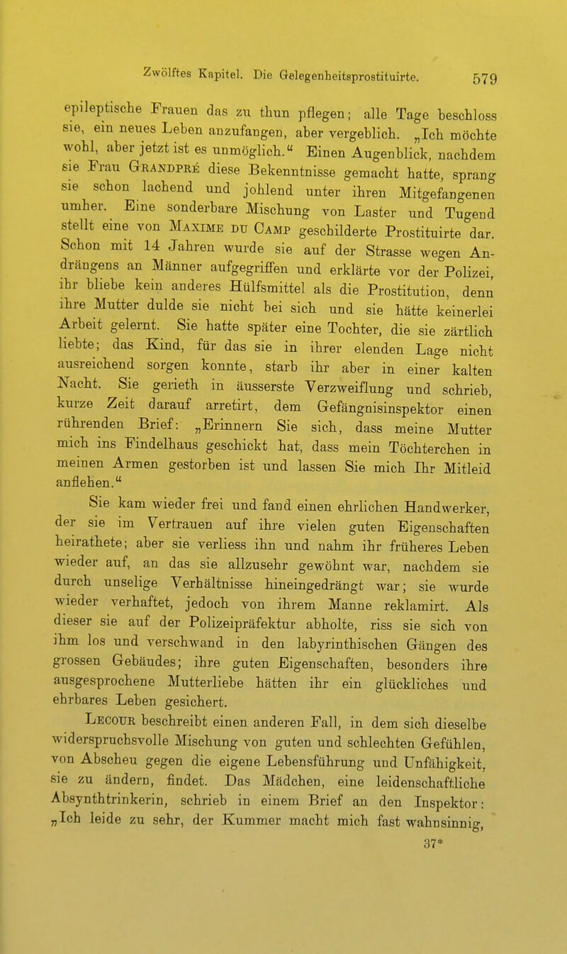epileptische Frauen das zu thun pflegen; alle Tage beschloss sie, ein neues Leben anzufangen, aber vergeblich. „Ich möchte wohl, aber jetzt ist es unmöglich. Einen Augenblick, nachdem sie Frau Grandpre diese Bekenntnisse gemacht hatte, sprang sie schon lachend und johlend unter ihren Mitgefangenen umher. Eme sonderbare Mischung von Laster und Tugend stellt eine von Maxime du Camp geschilderte Prostituirte dar. Schon mit 14 Jahren wurde sie auf der Strasse wegen An- drängens an Männer aufgegriffen und erklärte vor der Polizei, ihr bliebe kein anderes Hülfsmittel als die Prostitution, denn ihre Mutter dulde sie nicht bei sich und sie hätte keinerlei Arbeit gelernt. Sie hatte später eine Tochter, die sie zärtlich liebte; das Kind, für das sie in ihrer elenden Lage nicht ausreichend sorgen konnte, starb ihr aber in einer kalten Nacht. Sie gerieth in äusserste Verzweiflung und schrieb, kurze Zeit darauf arretirt, dem Gefängnisinspektor einen rührenden Brief: „Erinnern Sie sich, dass meine Mutter mich ins Findelhaus geschickt hat, dass mein Töchterchen in meinen Armen gestorben ist und lassen Sie mich Ihr Mitleid anflehen. Sie kam wieder frei und fand einen ehrlichen Handwerker, der sie im Vertrauen auf ihre vielen guten Eigenschaften heirathete; aber sie verliess ihn und nahm ihr früheres Leben wieder auf, an das sie allzusehr gewöhnt war, nachdem sie durch unselige Verhältnisse hineingedrängt war; sie wurde wieder verhaftet, jedoch von ihrem Manne reklamirt. Als dieser sie auf der Polizeipräfektur abholte, riss sie sich von ihm los und verschwand in den labyrinthisohen Gängen des grossen Gebäudes; ihre guten Eigenschaften, besonders ihre ausgesprochene Mutterliebe hätten ihr ein glückliches und ehrbares Leben gesichert. Lecoxjr beschreibt einen anderen Fall, in dem sich dieselbe widerspruchsvolle Mischung von guten und schlechten Gefühlen, von Abscheu gegen die eigene Lebensführung und Unfähigkeit, sie zu ändern, findet. Das Mädchen, eine leidenschaftliche Absynthtrinkerin, schrieb in einem Brief an den Inspektor: „Ich leide zu sehr, der Kummer macht mich fast wahnsinni» 37*