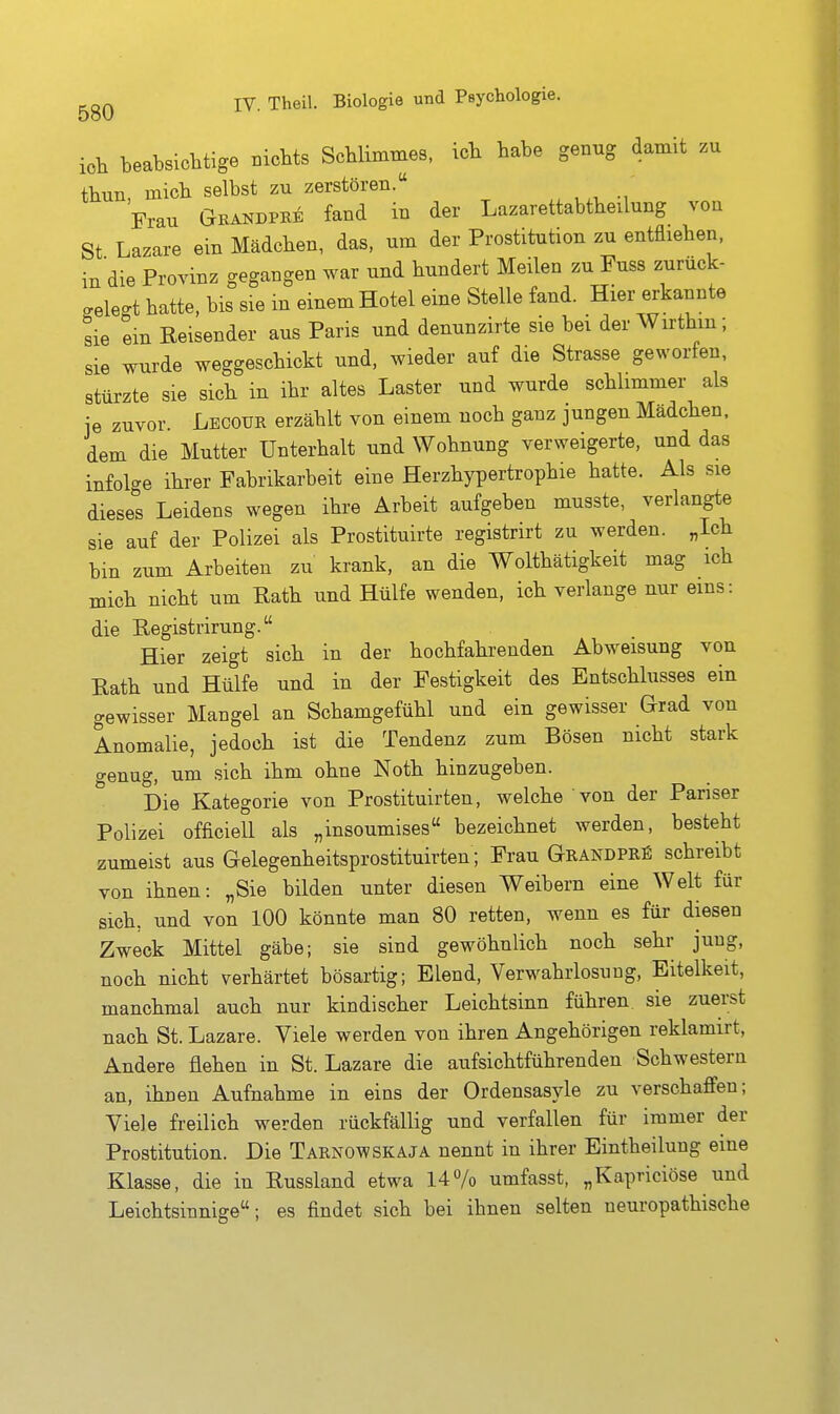 ich beabsichtige Bicbts Schlimmes, icb habe genug damit zu tbun mich selbst zu zerstören. Frau Grandpbe fand in der Lazarettabtheilung von St Lazare ein Mädcben, das, um der Prostitution zu entfliehen, in die Provinz gegangen war und hundert Meilen zu Fuss zurück- gelegt hatte, bis sie m einem Hotel eine Stelle fand. Hier erkannte sie ein Reisender aus Paris und denunzirte sie bei der Wirthm; sie wurde weggeschickt und, wieder auf die Strasse geworfen, stürzte sie sich in ihr altes Laster und wurde schlimmer als je zuvor. Lecoür erzählt von einem noch ganz jungen Mädchen, dem die Mutter Unterhalt und Wohnung verweigerte, und das infol<^e ihrer Fabrikarbeit eine Herzhypertrophie hatte. Als sie diese^'s Leidens wegen ihre Arbeit aufgeben musste, verlangte sie auf der Polizei als Prostituirte registrirt zu werden. „Ich bin zum Arbeiten zu krank, an die Wolthätigkeit mag ich mich nicht um Rath und Hülfe wenden, ich verlange nur eins: die Registrirung. Hier zeigt sich in der hochfahrenden Abweisung von Rath und Hülfe und in der Festigkeit des Entschlusses ein gewisser Mangel an Schamgefühl und ein gewisser Grad von Anomalie, jedoch ist die Tendenz zum Bösen nicht stark genug, um sich ihm ohne Noth hinzugeben. Die Kategorie von Prostituirten, welche von der Pariser Polizei officiell als „insoumises bezeichnet werden, besteht zumeist aus Gelegenheitsprostituirten; Frau Grandpr^ schreibt von ihnen: „Sie bilden unter diesen Weibern eine Welt für sich, und von 100 könnte man 80 retten, wenn es für diesen Zweck Mittel gäbe; sie sind gewöhnlich noch sehr jung, noch nicht verhärtet bösartig; Elend, Verwahrlosung, Eitelkeit, manchmal auch nur kindischer Leichtsinn führen, sie zuerst nach St. Lazare. Viele werden von ihren Angehörigen reklamirt, Andere flehen in St. Lazare die aufsichtführenden Schwestern an, ihnen Aufnahme in eins der Ordensasyle zu verschaffen; Viele freilich werden rückfällig und verfallen für immer der Prostitution. Die Tarnowskaja nennt in ihrer Eintheilung eine Klasse, die in Russland etwa 147o umfasst, „Kapriciöse und Leichtsinnige; es findet sich bei ihnen selten neuropathische