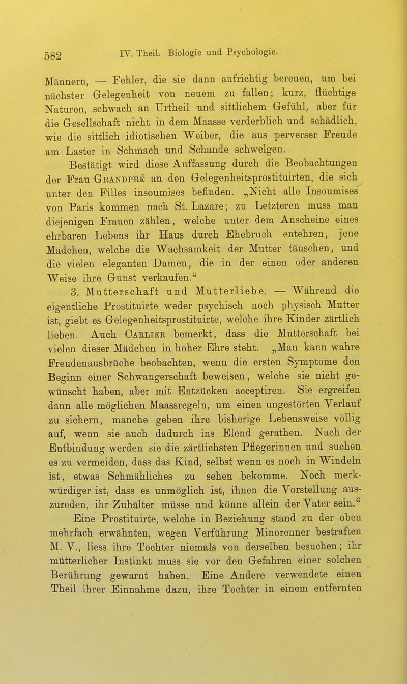 Männern, — Fehler, die sie dann aufrichtig bereuen, um bei nächster Gelegenheit von neuem zu fallen; kurz, flüchtige Natiiren, schwach an Urtheil und sittlichem Gefühl, aber für die Gesellschaft nicht in dem Maasse verderblich und schädlich, wie die sittlich idiotischen Weiber, die aus perverser Freude am Laster in Schmach und Schande schwelgen. Bestätigt wird diese Auffassung durch die Beobachtungen der Frau Geandpee an den Gelegenheitsprostituirten, die sich unter den Filles insoumises befinden. „Nicht alle Insoumises von Paris kommen nach St. Lazare; zu Letzteren muss man diejenigen Frauen zählen, welche unter dem Anscheine eines ehrbaren Lebens ihr Haus durch Ehebruch entehren, jene Mädchen, welche die Wachsamkeit der Mutter täuschen, und die vielen eleganten Damen, die in der einen oder anderen Weise ihre Gunst verkaufen. 3. Mutterschaft und Mutterliebe. — Während die eigentliche Prostituirte weder psychisch noch physisch Mutter ist, giebt es Gelegenheitsprostituirte, welche ihre Kinder zärtlich lieben. Auch Carlibr bemerkt, dass die Mutterschaft bei vielen dieser Mädchen in hoher Ehre steht. „Man kann wahre Freudenausbrüche beobachten, wenn die ersten Symptome den Beginn einer Schwangerschaft beweisen, welche sie nicht ge- wünscht haben, aber mit Entzücken acceptiren. Sie ergreifen dann alle möglichen Maassregeln, um einen ungestörten Verlauf zu sichern, manche geben ihre bisherige Lebensweise völlig auf, wenn sie auch dadurch ins Elend gerathen. Nach der Entbindung werden sie die zärtlichsten Pflegerinnen und suchen es zu vermeiden, dass das Kind, selbst wenn es noch in Windeln ist, etwas Schmähliches zu sehen bekomme. Noch merk- würdiger ist, dass es unmöglich ist, ihnen die Vorstellung aus- zureden, ihr Zuhälter müsse und könne allein der Vater sein. Eine Prostituirte, welche in Bezi-ehung stand zu der oben mehrfach erwähnten, wegen Verführung Minorenner bestraften M. V., Hess ihre Tochter niemals von derselben besuchen; ihr mütterlicher Instinkt muss sie vor den Gefahren einer solchen Berührung gewarnt haben. Eine Andere verwendete einen Theil ihrer Einnahme dazu, ihre Tochter in einem entfernten