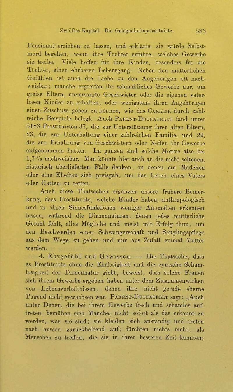 Pensionat erziehen zu lassen, und erklärte, sie würde Selbst- mord begehen, wenn ihre Tochter erführe, welches Gewerbe sie treibe. Viele hoflfen für ihre Kinder, besonders für die Töchter, einen ehrbaren Lebensgang. Neben den mütterlichen Gefühlen ist auch die Liebe zu den Angehörigen oft nach- weisbar; manche ergreifen ihr schmähliches Gewerbe nur, um greise Eltern, unversorgte Geschwister oder die eigenen vater- losen Kinder zu erhalten, oder wenigstens ihren Angehörigen einen Zuschuss geben zu können, wie das Carlibr durch zahl- reiche Beispiele belegt. Auch Parbnt-Duchatblbt fand unter 5183 Prostituirten 37, die zur Unterstützung ihrer alten Eltern, 23, die zur Unterhaltung einer zahlreichen Familie, und 29, die zur Ernährung von Geschwistern oder Neffen ihr Gewerbe aufgenommen hatten. Im ganzen sind solche Motive also bei 1,7% nachweisbar. Man könnte hier auch an die nicht seltenen, historisch überlieferten Fälle denken, in denen ein Mädchen oder eine Ehefrau sich preisgab, um das Leben eines Vaters oder Gatten zu retten. Auch diese Thatsachen ergänzen unsere frühere Bemer- kung, dass Prostituirte, welche Kinder haben, anthropologisch und in ihren Sinnesfunktionen weniger Anomalien erkennen lassen, während die Dirnennaturen, denen jedes mütterliche Gefühl fehlt, alles Mögliche und meist mit Erfolg thun, um den Beschwerden einer Schwangerschaft und Säuglingspflege aus dem Wege zu gehen und nur aus Zufall einmal Mutter werden. 4. Ehrgefühl und Gewissen. — Die Thatsache, dass es Prostituirte ohne die Ehrlosigkeit und die cynische Scham- losigkeit der Dirnennatur giebt, beweist,, dass solche Frauen sich ihrem Gewerbe ergeben haben unter dem Zusammenwirken von Lebensverhältnissen, denen ihre nicht gerade eherne Tugend nicht gewachsen war. Parent-Duchatelbt sagt: „Auch unter Denen, die bei ihrem Gewerbe frech und schamlos auf- treten, bemühen sich Manche, nicht sofort als das erkannt zu werden, was sie sind; sie kleiden sich anständig und treten nach aussen zurückhaltend auf; fürchten nichts mehr, als Menschen zu treffen, die sie in ihrer besseren Zeit kannten;