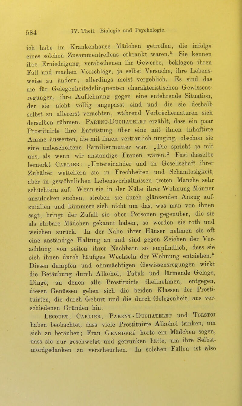 ich tabe im Kranlcenhause Mädchen getrofien, die infolge eines solchen Zusammentrefi'ens erkrankt waren. Sie kennen ihre Erniedrigung, verabscheuen ihr Gewerbe, beklagen ihren Fall und machen Vorschläge, ja selbst Versuche, ihre Lebens- weise zu ändern, allerdings meist vergeblich. Es sind das die für Gelegenheitsdelinquenten charakteristischen Gewissens- regungen, ihre Auflehnung gegen eine entehrende Situation, der sie nicht völlig angepasst sind und die sie deshalb selbst zu allererst verachten, während Verbrechematuren sich derselben rühmen. Parent-Duchatelbt erzählt, dass ein paai Prostituirte ihre Entrüstung über eine mit ihnen inhaftirte Amme äusserten, die mit ihnen vertraulich umging, obschon sie eine unbescholtene Familienmutter war. „Die spricht ja mit uns, als wenn wir anständige Frauen wären. Fast dasselbe bemerkt Carlier: „Untereinander und in Gesellschaft ihrer Zuhälter wetteifern sie in Frechheiten und Schamlosigkeit, aber in gewöhnlichen Lebensverhältnissen treten Manche sehr schüchtern auf. Wenn sie in der Nähe ihrer Wohnung Männer anzulocken suchen, streben sie durch glänzenden Anzug auf- zufallen und kümmern sich nicht um das, was man von ihnen sagt, bringt der Zufall sie aber Personen gegenüber, die sie als ehrbare Mädchen gekannt haben, so werden sie roth und weichen zurück. In der Nähe ihrer Häuser nehmen sie oft eine anständige Haltung an und sind gegen Zeichen der Ver- achtung von Seiten ihrer Nachbarn so empfindlich, dass sie sich ihnen durch häufiges Wechseln der Wohnung entziehen. Diesen dumpfen und ohnmächtigen Gewissensregungen wirkt die Betäubung durch Alkohol, Tabak und lärmende Gelage, Dinge, an denen alle Prostituirte theilnehmen, entgegen, diesen Genüssen geben sich die beiden Klassen der Prosti- tuirten, die durch Geburt und die durch Gelegenheit, aus ver- schiedenen Gründen hin. Lecourt, Carlier, Parent-Duchatblet und Tolstoi haben beobachtet, dass viele Prostituirte Alkohol trinken, um sich zu betäuben; Frau Grandpre: hörte ein Mädchen sagen, dass sie nur geschwelgt und getrunken hätte, um ihre Selbst- mordgedanken zu verscheuchen. In solchen Fällen ist also